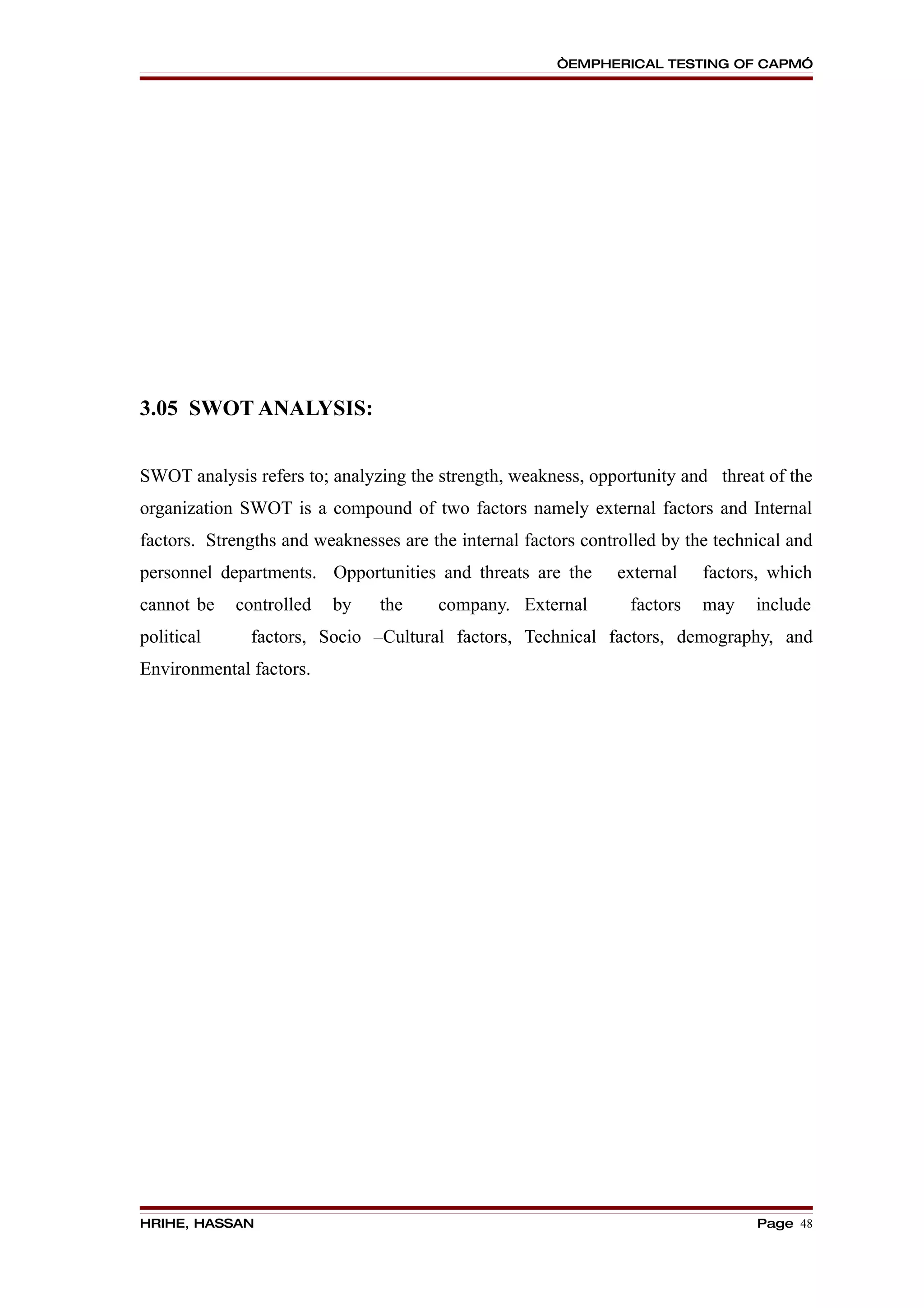 “EMPHERICAL TESTING OF CAPM”




3.05 SWOT ANALYSIS:


SWOT analysis refers to; analyzing the strength, weakness, opportunity and threat of the
organization SWOT is a compound of two factors namely external factors and Internal
factors. Strengths and weaknesses are the internal factors controlled by the technical and
personnel departments. Opportunities and threats are the       external    factors, which
cannot be   controlled   by     the    company. External         factors   may    include
political     factors, Socio –Cultural factors, Technical factors, demography, and
Environmental factors.




HRIHE, HASSAN                                                                     Page 48
 