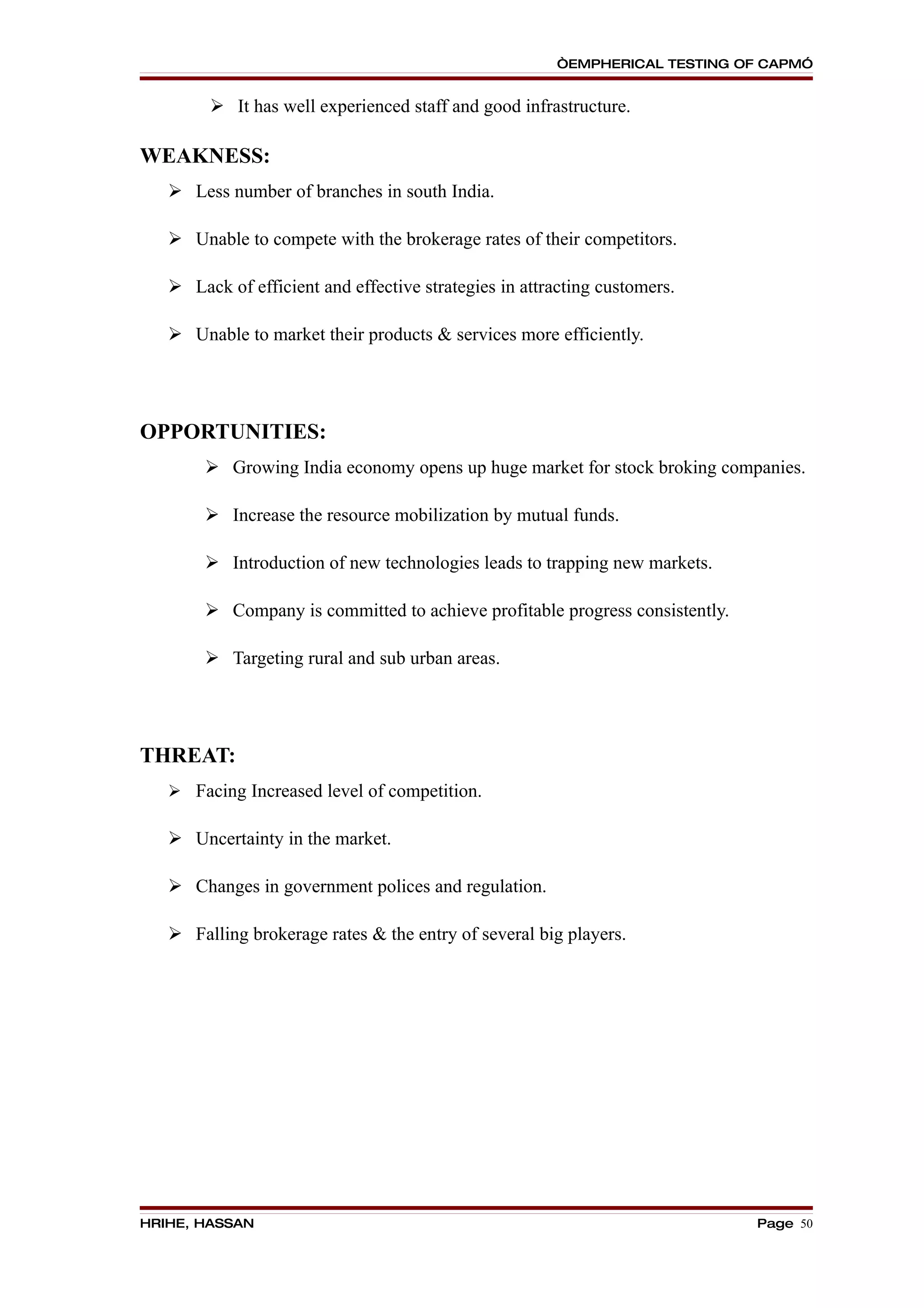 “EMPHERICAL TESTING OF CAPM”


         It has well experienced staff and good infrastructure.

WEAKNESS:
    Less number of branches in south India.

    Unable to compete with the brokerage rates of their competitors.

    Lack of efficient and effective strategies in attracting customers.

    Unable to market their products & services more efficiently.




OPPORTUNITIES:
         Growing India economy opens up huge market for stock broking companies.

         Increase the resource mobilization by mutual funds.

         Introduction of new technologies leads to trapping new markets.

         Company is committed to achieve profitable progress consistently.

         Targeting rural and sub urban areas.




THREAT:
    Facing Increased level of competition.

    Uncertainty in the market.

    Changes in government polices and regulation.

    Falling brokerage rates & the entry of several big players.




HRIHE, HASSAN                                                                 Page 50
 
