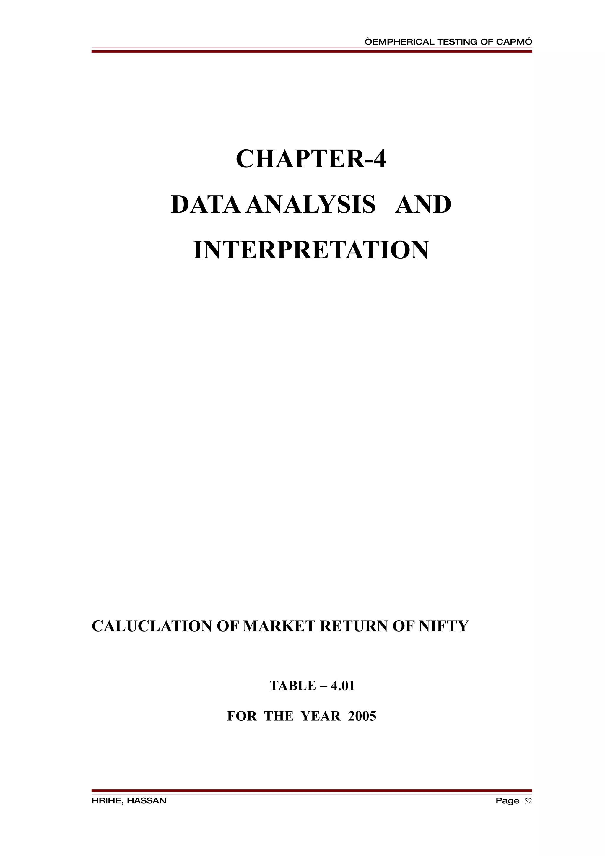 “EMPHERICAL TESTING OF CAPM”




                   CHAPTER-4
                DATA ANALYSIS AND
                 INTERPRETATION




CALUCLATION OF MARKET RETURN OF NIFTY


                       TABLE – 4.01

                   FOR THE YEAR 2005




HRIHE, HASSAN                                              Page 52
 