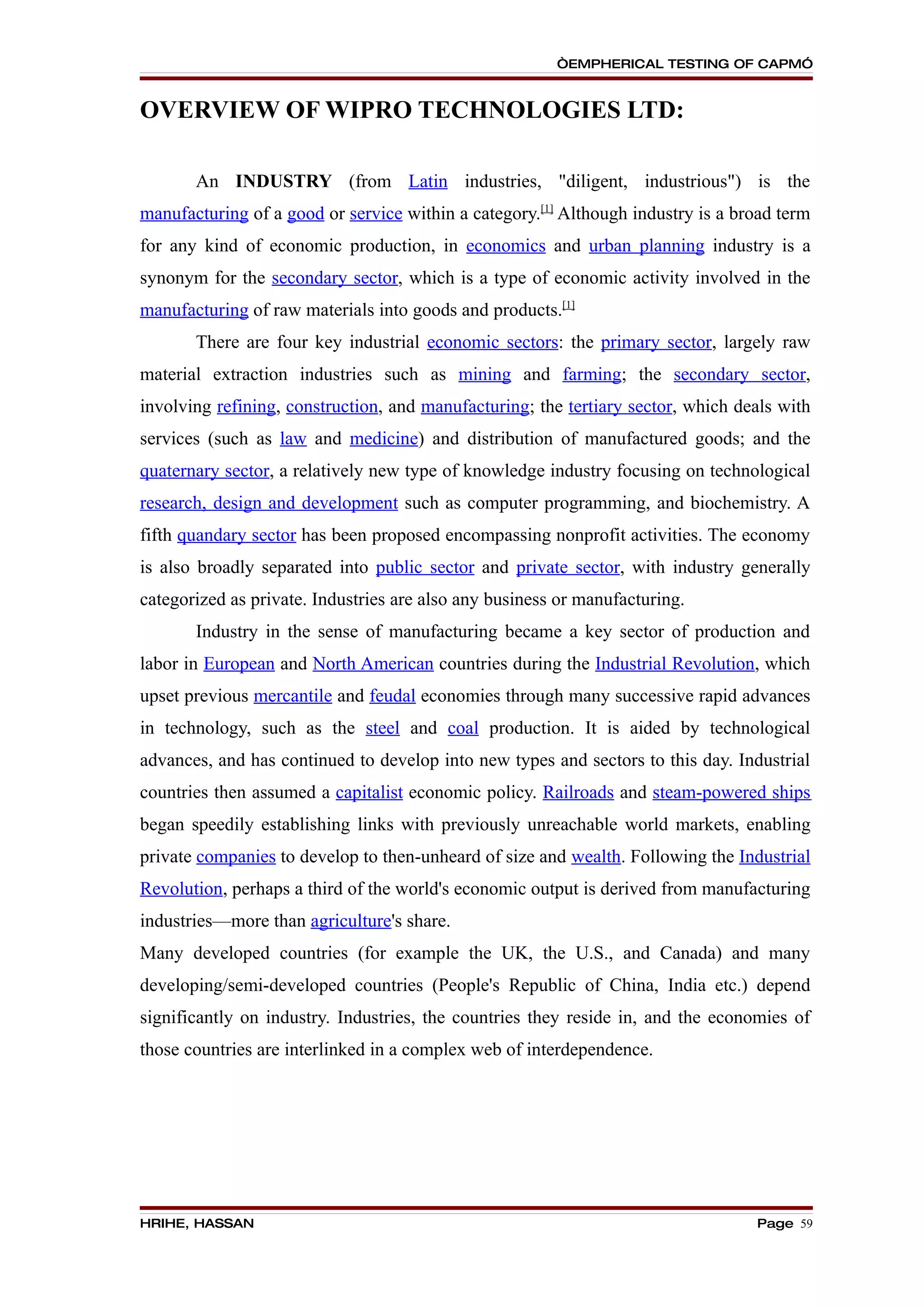 “EMPHERICAL TESTING OF CAPM”


OVERVIEW OF WIPRO TECHNOLOGIES LTD:

       An INDUSTRY (from Latin industries, "diligent, industrious") is the
manufacturing of a good or service within a category.[1] Although industry is a broad term
for any kind of economic production, in economics and urban planning industry is a
synonym for the secondary sector, which is a type of economic activity involved in the
manufacturing of raw materials into goods and products.[1]
       There are four key industrial economic sectors: the primary sector, largely raw
material extraction industries such as mining and farming; the secondary sector,
involving refining, construction, and manufacturing; the tertiary sector, which deals with
services (such as law and medicine) and distribution of manufactured goods; and the
quaternary sector, a relatively new type of knowledge industry focusing on technological
research, design and development such as computer programming, and biochemistry. A
fifth quandary sector has been proposed encompassing nonprofit activities. The economy
is also broadly separated into public sector and private sector, with industry generally
categorized as private. Industries are also any business or manufacturing.
       Industry in the sense of manufacturing became a key sector of production and
labor in European and North American countries during the Industrial Revolution, which
upset previous mercantile and feudal economies through many successive rapid advances
in technology, such as the steel and coal production. It is aided by technological
advances, and has continued to develop into new types and sectors to this day. Industrial
countries then assumed a capitalist economic policy. Railroads and steam-powered ships
began speedily establishing links with previously unreachable world markets, enabling
private companies to develop to then-unheard of size and wealth. Following the Industrial
Revolution, perhaps a third of the world's economic output is derived from manufacturing
industries—more than agriculture's share.
Many developed countries (for example the UK, the U.S., and Canada) and many
developing/semi-developed countries (People's Republic of China, India etc.) depend
significantly on industry. Industries, the countries they reside in, and the economies of
those countries are interlinked in a complex web of interdependence.




HRIHE, HASSAN                                                                     Page 59
 