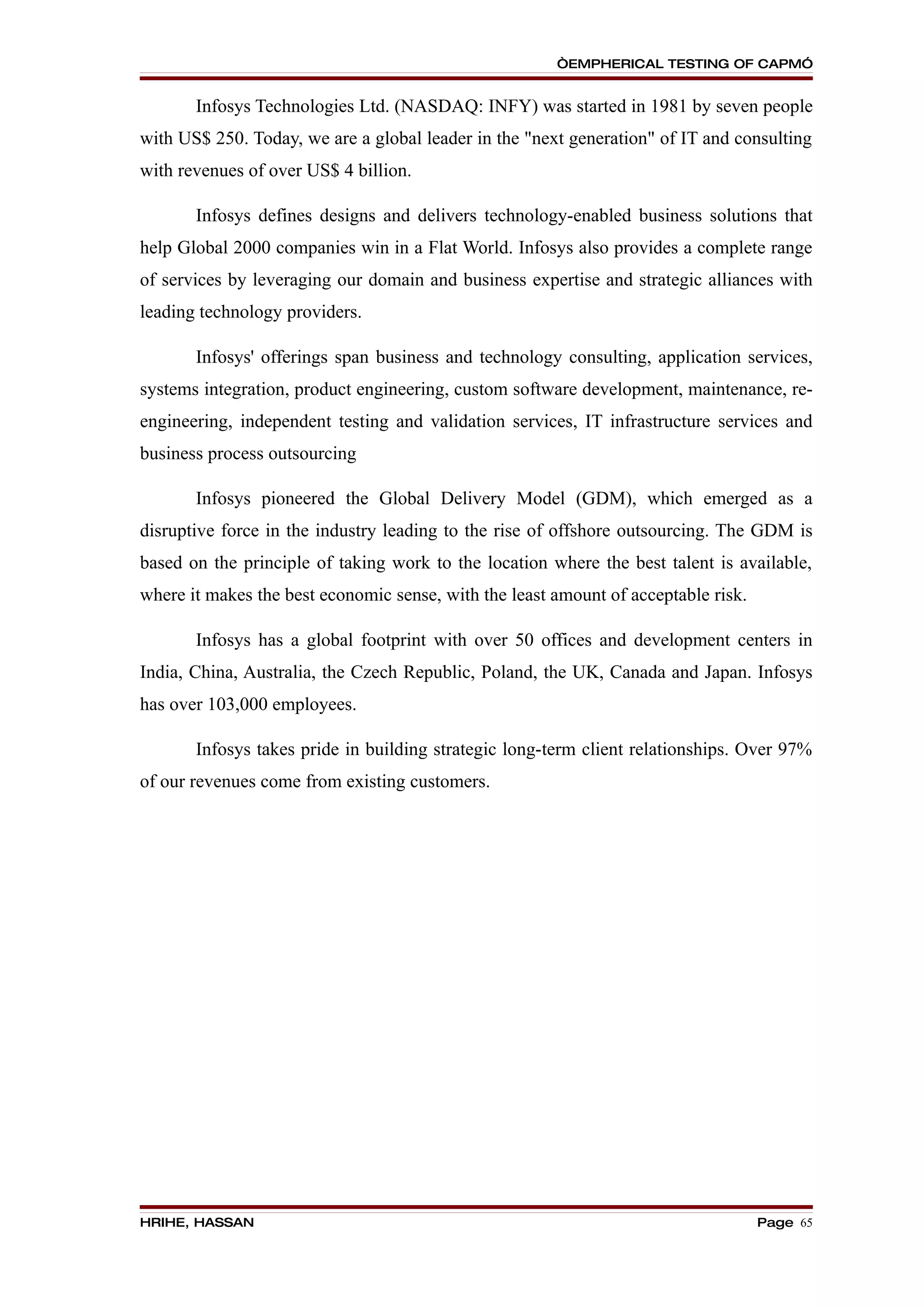 “EMPHERICAL TESTING OF CAPM”


       Infosys Technologies Ltd. (NASDAQ: INFY) was started in 1981 by seven people
with US$ 250. Today, we are a global leader in the "next generation" of IT and consulting
with revenues of over US$ 4 billion.

       Infosys defines designs and delivers technology-enabled business solutions that
help Global 2000 companies win in a Flat World. Infosys also provides a complete range
of services by leveraging our domain and business expertise and strategic alliances with
leading technology providers.

       Infosys' offerings span business and technology consulting, application services,
systems integration, product engineering, custom software development, maintenance, re-
engineering, independent testing and validation services, IT infrastructure services and
business process outsourcing

       Infosys pioneered the Global Delivery Model (GDM), which emerged as a
disruptive force in the industry leading to the rise of offshore outsourcing. The GDM is
based on the principle of taking work to the location where the best talent is available,
where it makes the best economic sense, with the least amount of acceptable risk.

       Infosys has a global footprint with over 50 offices and development centers in
India, China, Australia, the Czech Republic, Poland, the UK, Canada and Japan. Infosys
has over 103,000 employees.

       Infosys takes pride in building strategic long-term client relationships. Over 97%
of our revenues come from existing customers.




HRIHE, HASSAN                                                                       Page 65
 