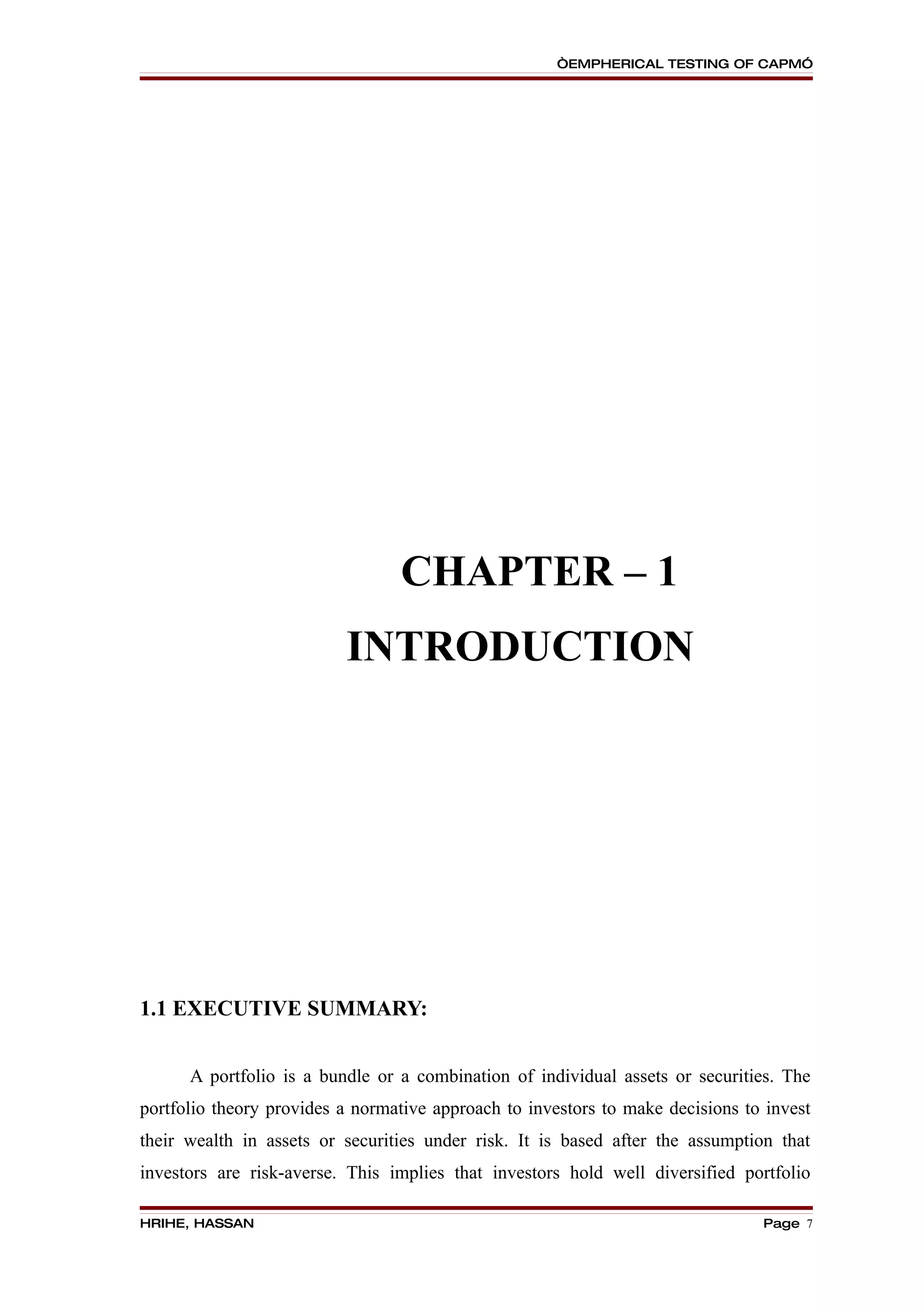 “EMPHERICAL TESTING OF CAPM”




                                 CHAPTER – 1
                          INTRODUCTION




1.1 EXECUTIVE SUMMARY:


      A portfolio is a bundle or a combination of individual assets or securities. The
portfolio theory provides a normative approach to investors to make decisions to invest
their wealth in assets or securities under risk. It is based after the assumption that
investors are risk-averse. This implies that investors hold well diversified portfolio

HRIHE, HASSAN                                                                   Page 7
 