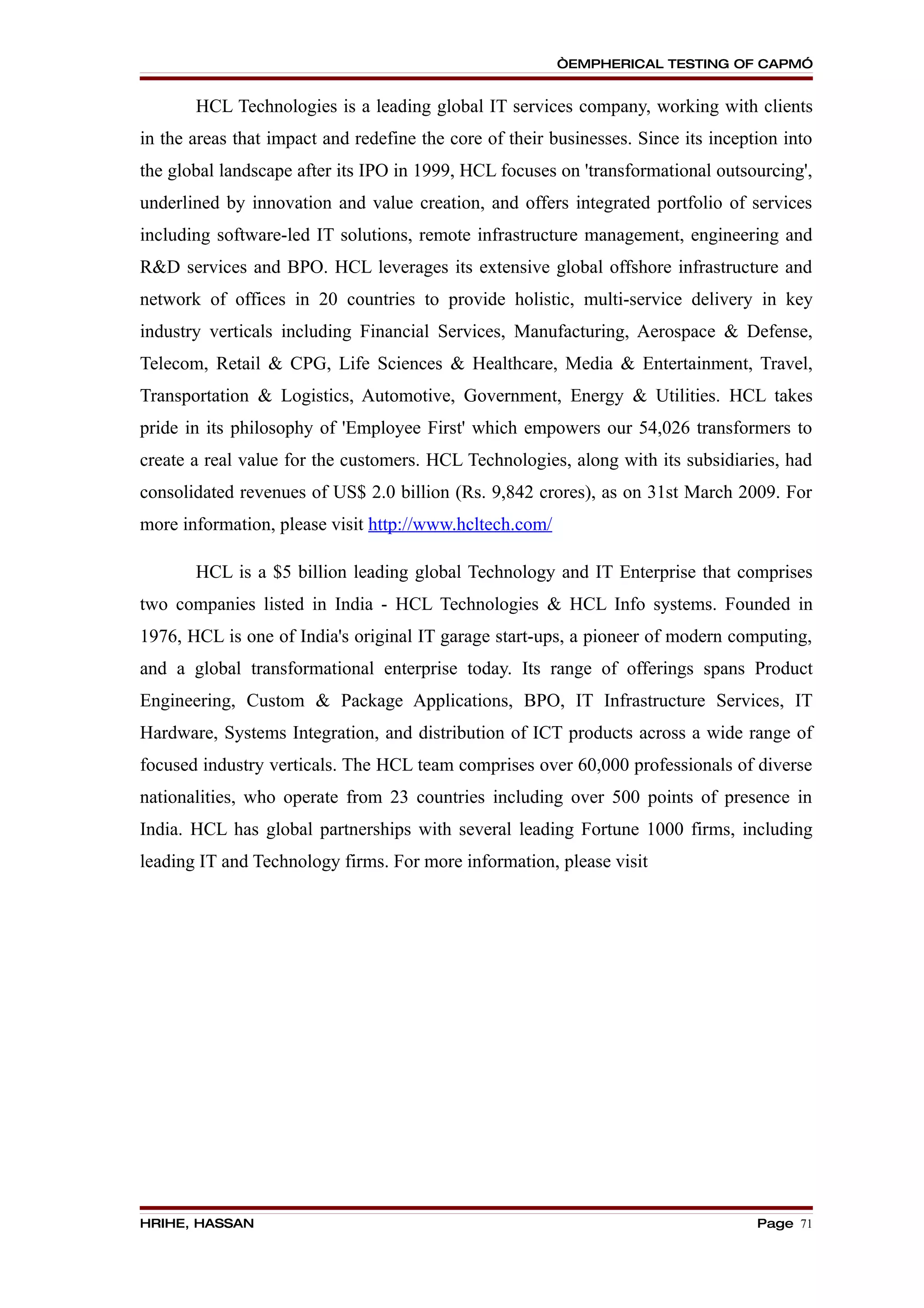 “EMPHERICAL TESTING OF CAPM”


       HCL Technologies is a leading global IT services company, working with clients
in the areas that impact and redefine the core of their businesses. Since its inception into
the global landscape after its IPO in 1999, HCL focuses on 'transformational outsourcing',
underlined by innovation and value creation, and offers integrated portfolio of services
including software-led IT solutions, remote infrastructure management, engineering and
R&D services and BPO. HCL leverages its extensive global offshore infrastructure and
network of offices in 20 countries to provide holistic, multi-service delivery in key
industry verticals including Financial Services, Manufacturing, Aerospace & Defense,
Telecom, Retail & CPG, Life Sciences & Healthcare, Media & Entertainment, Travel,
Transportation & Logistics, Automotive, Government, Energy & Utilities. HCL takes
pride in its philosophy of 'Employee First' which empowers our 54,026 transformers to
create a real value for the customers. HCL Technologies, along with its subsidiaries, had
consolidated revenues of US$ 2.0 billion (Rs. 9,842 crores), as on 31st March 2009. For
more information, please visit http://www.hcltech.com/

       HCL is a $5 billion leading global Technology and IT Enterprise that comprises
two companies listed in India - HCL Technologies & HCL Info systems. Founded in
1976, HCL is one of India's original IT garage start-ups, a pioneer of modern computing,
and a global transformational enterprise today. Its range of offerings spans Product
Engineering, Custom & Package Applications, BPO, IT Infrastructure Services, IT
Hardware, Systems Integration, and distribution of ICT products across a wide range of
focused industry verticals. The HCL team comprises over 60,000 professionals of diverse
nationalities, who operate from 23 countries including over 500 points of presence in
India. HCL has global partnerships with several leading Fortune 1000 firms, including
leading IT and Technology firms. For more information, please visit




HRIHE, HASSAN                                                                       Page 71
 