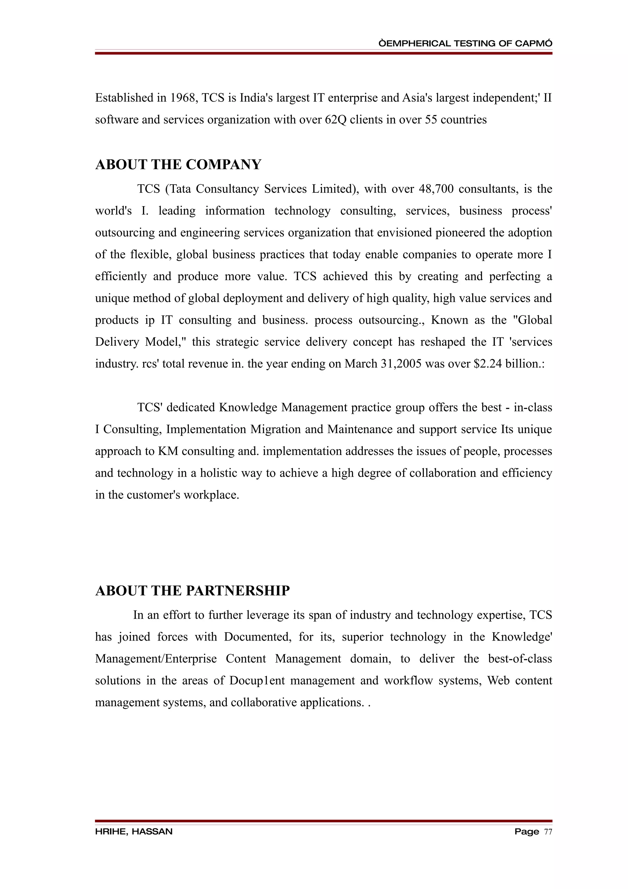 “EMPHERICAL TESTING OF CAPM”




Established in 1968, TCS is India's largest IT enterprise and Asia's largest independent;' II
software and services organization with over 62Q clients in over 55 countries


ABOUT THE COMPANY
        TCS (Tata Consultancy Services Limited), with over 48,700 consultants, is the
world's I. leading information technology consulting, services, business process'
outsourcing and engineering services organization that envisioned pioneered the adoption
of the flexible, global business practices that today enable companies to operate more I
efficiently and produce more value. TCS achieved this by creating and perfecting a
unique method of global deployment and delivery of high quality, high value services and
products ip IT consulting and business. process outsourcing., Known as the "Global
Delivery Model," this strategic service delivery concept has reshaped the IT 'services
industry. rcs' total revenue in. the year ending on March 31,2005 was over $2.24 billion.:


        TCS' dedicated Knowledge Management practice group offers the best - in-class
I Consulting, Implementation Migration and Maintenance and support service Its unique
approach to KM consulting and. implementation addresses the issues of people, processes
and technology in a holistic way to achieve a high degree of collaboration and efficiency
in the customer's workplace.




ABOUT THE PARTNERSHIP
       In an effort to further leverage its span of industry and technology expertise, TCS
has joined forces with Documented, for its, superior technology in the Knowledge'
Management/Enterprise Content Management domain, to deliver the best-of-class
solutions in the areas of Docup1ent management and workflow systems, Web content
management systems, and collaborative applications. .




HRIHE, HASSAN                                                                        Page 77
 