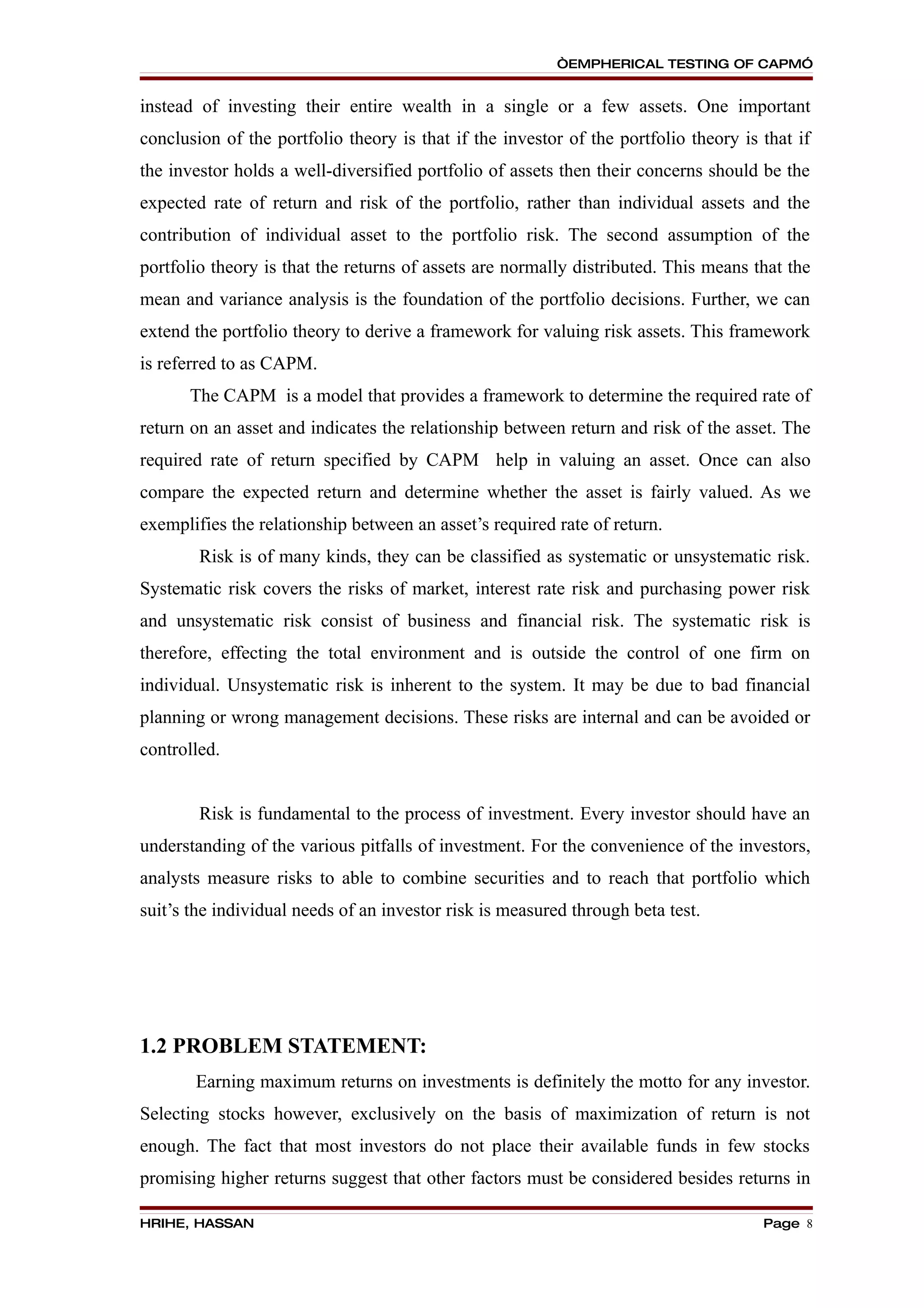 “EMPHERICAL TESTING OF CAPM”


instead of investing their entire wealth in a single or a few assets. One important
conclusion of the portfolio theory is that if the investor of the portfolio theory is that if
the investor holds a well-diversified portfolio of assets then their concerns should be the
expected rate of return and risk of the portfolio, rather than individual assets and the
contribution of individual asset to the portfolio risk. The second assumption of the
portfolio theory is that the returns of assets are normally distributed. This means that the
mean and variance analysis is the foundation of the portfolio decisions. Further, we can
extend the portfolio theory to derive a framework for valuing risk assets. This framework
is referred to as CAPM.
      The CAPM is a model that provides a framework to determine the required rate of
return on an asset and indicates the relationship between return and risk of the asset. The
required rate of return specified by CAPM help in valuing an asset. Once can also
compare the expected return and determine whether the asset is fairly valued. As we
exemplifies the relationship between an asset’s required rate of return.
        Risk is of many kinds, they can be classified as systematic or unsystematic risk.
Systematic risk covers the risks of market, interest rate risk and purchasing power risk
and unsystematic risk consist of business and financial risk. The systematic risk is
therefore, effecting the total environment and is outside the control of one firm on
individual. Unsystematic risk is inherent to the system. It may be due to bad financial
planning or wrong management decisions. These risks are internal and can be avoided or
controlled.


        Risk is fundamental to the process of investment. Every investor should have an
understanding of the various pitfalls of investment. For the convenience of the investors,
analysts measure risks to able to combine securities and to reach that portfolio which
suit’s the individual needs of an investor risk is measured through beta test.




1.2 PROBLEM STATEMENT:
       Earning maximum returns on investments is definitely the motto for any investor.
Selecting stocks however, exclusively on the basis of maximization of return is not
enough. The fact that most investors do not place their available funds in few stocks
promising higher returns suggest that other factors must be considered besides returns in

HRIHE, HASSAN                                                                         Page 8
 