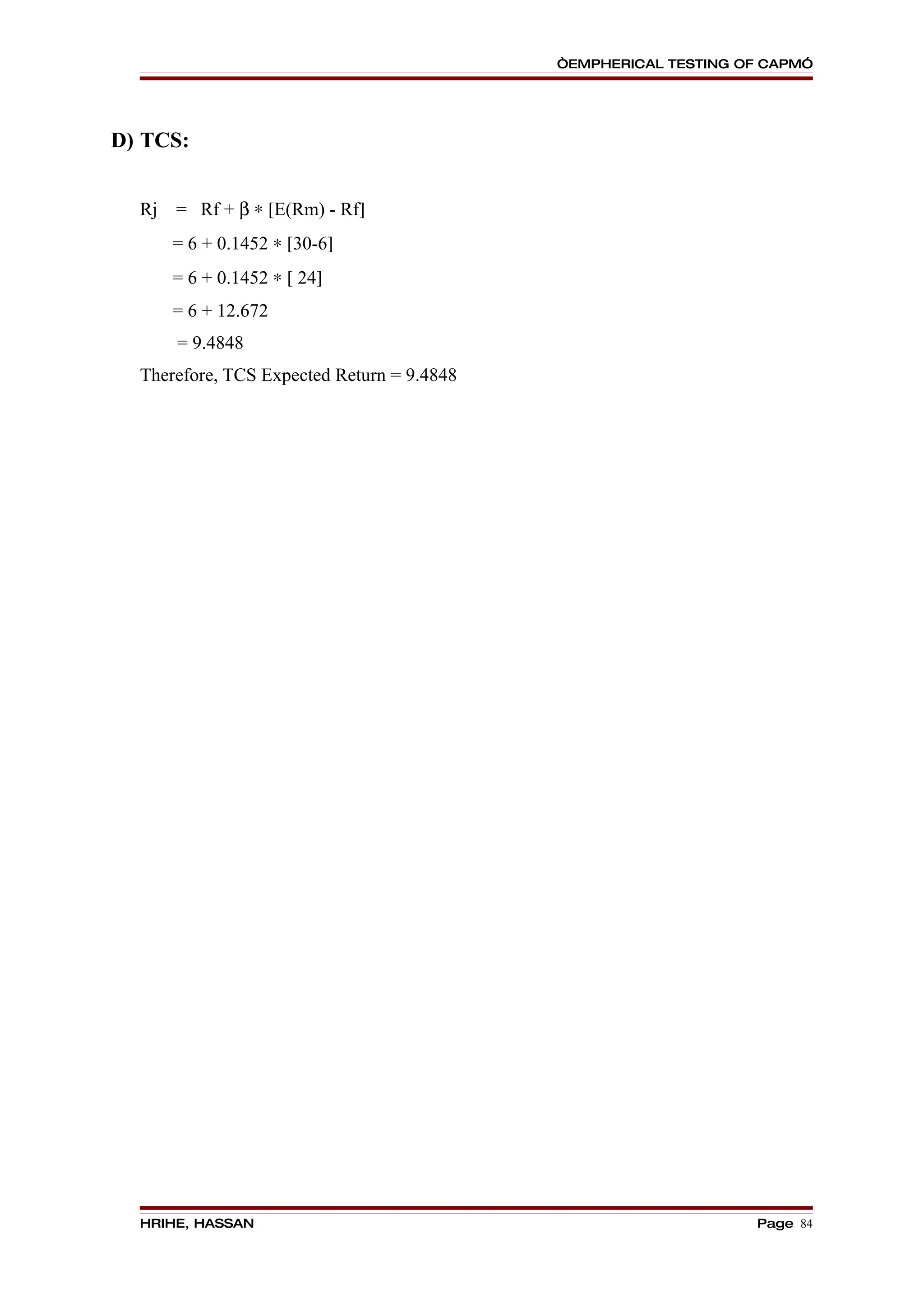 “EMPHERICAL TESTING OF CAPM”




D) TCS:


  Rj   = Rf + β ∗ [E(Rm) - Rf]
       = 6 + 0.1452 ∗ [30-6]
       = 6 + 0.1452 ∗ [ 24]
       = 6 + 12.672
       = 9.4848
  Therefore, TCS Expected Return = 9.4848




  HRIHE, HASSAN                                                  Page 84
 