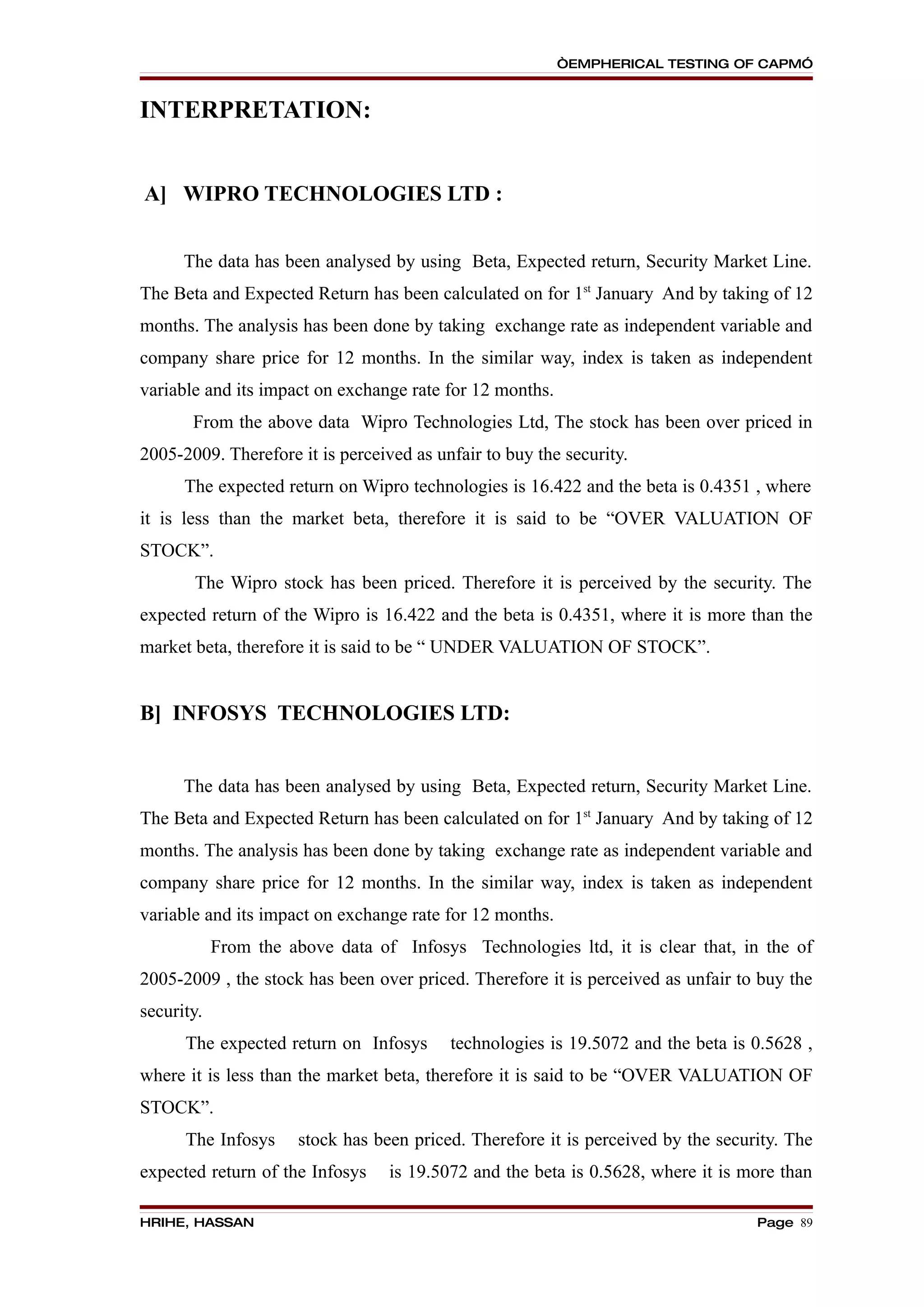 “EMPHERICAL TESTING OF CAPM”


INTERPRETATION:


A] WIPRO TECHNOLOGIES LTD :


      The data has been analysed by using Beta, Expected return, Security Market Line.
The Beta and Expected Return has been calculated on for 1st January And by taking of 12
months. The analysis has been done by taking exchange rate as independent variable and
company share price for 12 months. In the similar way, index is taken as independent
variable and its impact on exchange rate for 12 months.
       From the above data Wipro Technologies Ltd, The stock has been over priced in
2005-2009. Therefore it is perceived as unfair to buy the security.
      The expected return on Wipro technologies is 16.422 and the beta is 0.4351 , where
it is less than the market beta, therefore it is said to be “OVER VALUATION OF
STOCK”.
       The Wipro stock has been priced. Therefore it is perceived by the security. The
expected return of the Wipro is 16.422 and the beta is 0.4351, where it is more than the
market beta, therefore it is said to be “ UNDER VALUATION OF STOCK”.


B] INFOSYS TECHNOLOGIES LTD:


      The data has been analysed by using Beta, Expected return, Security Market Line.
The Beta and Expected Return has been calculated on for 1st January And by taking of 12
months. The analysis has been done by taking exchange rate as independent variable and
company share price for 12 months. In the similar way, index is taken as independent
variable and its impact on exchange rate for 12 months.
            From the above data of Infosys Technologies ltd, it is clear that, in the of
2005-2009 , the stock has been over priced. Therefore it is perceived as unfair to buy the
security.
      The expected return on Infosys       technologies is 19.5072 and the beta is 0.5628 ,
where it is less than the market beta, therefore it is said to be “OVER VALUATION OF
STOCK”.
      The Infosys      stock has been priced. Therefore it is perceived by the security. The
expected return of the Infosys     is 19.5072 and the beta is 0.5628, where it is more than

HRIHE, HASSAN                                                                       Page 89
 