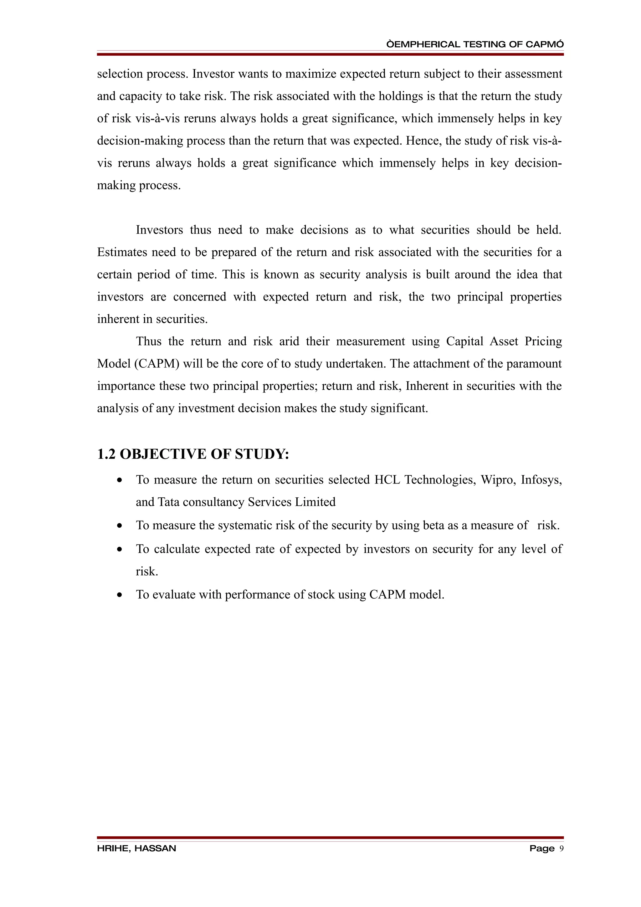 “EMPHERICAL TESTING OF CAPM”


selection process. Investor wants to maximize expected return subject to their assessment
and capacity to take risk. The risk associated with the holdings is that the return the study
of risk vis-à-vis reruns always holds a great significance, which immensely helps in key
decision-making process than the return that was expected. Hence, the study of risk vis-à-
vis reruns always holds a great significance which immensely helps in key decision-
making process.


        Investors thus need to make decisions as to what securities should be held.
Estimates need to be prepared of the return and risk associated with the securities for a
certain period of time. This is known as security analysis is built around the idea that
investors are concerned with expected return and risk, the two principal properties
inherent in securities.
        Thus the return and risk arid their measurement using Capital Asset Pricing
Model (CAPM) will be the core of to study undertaken. The attachment of the paramount
importance these two principal properties; return and risk, Inherent in securities with the
analysis of any investment decision makes the study significant.


1.2 OBJECTIVE OF STUDY:
    •   To measure the return on securities selected HCL Technologies, Wipro, Infosys,
        and Tata consultancy Services Limited
    •   To measure the systematic risk of the security by using beta as a measure of risk.
    •   To calculate expected rate of expected by investors on security for any level of
        risk.
    •   To evaluate with performance of stock using CAPM model.




HRIHE, HASSAN                                                                         Page 9
 