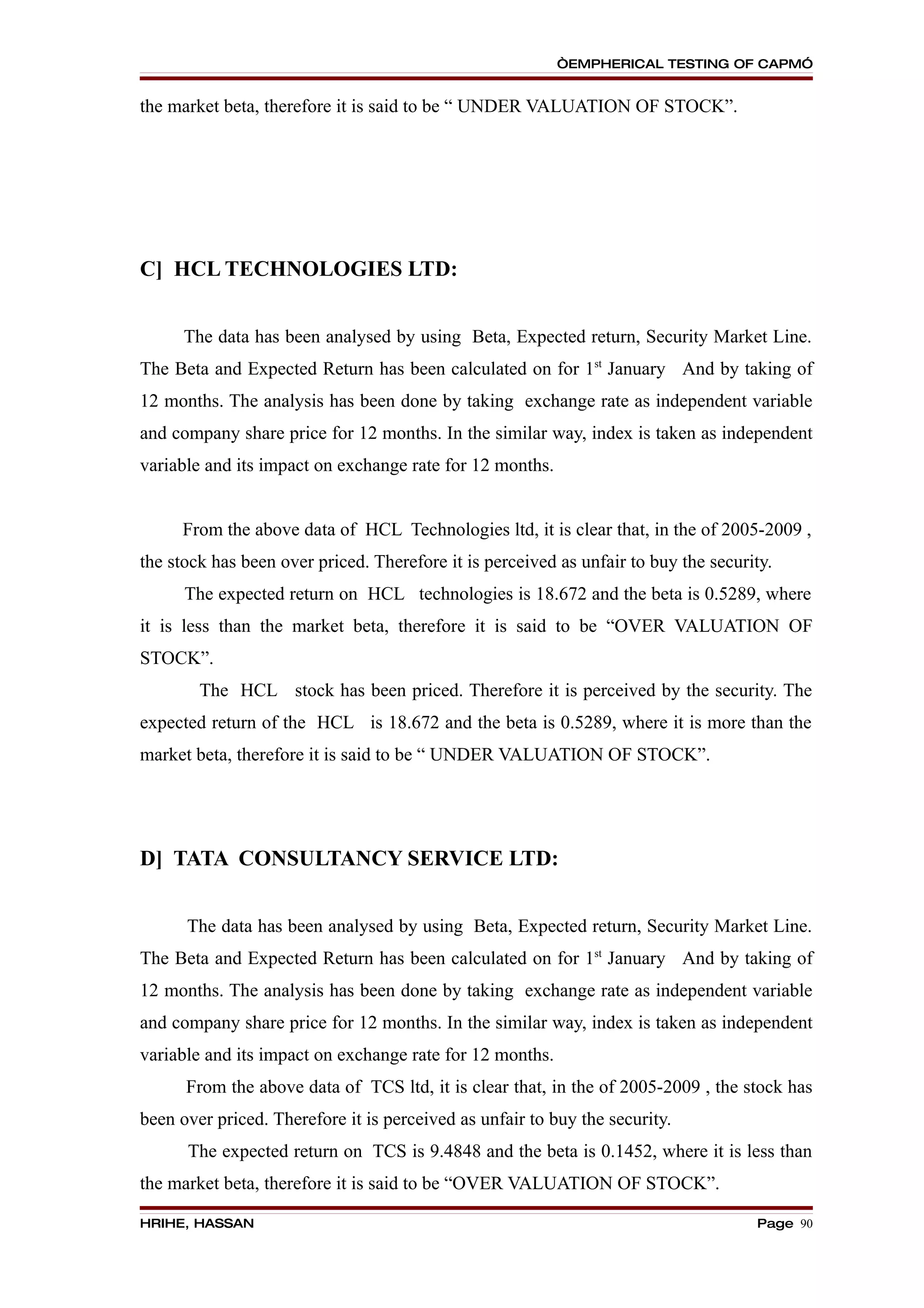 “EMPHERICAL TESTING OF CAPM”


the market beta, therefore it is said to be “ UNDER VALUATION OF STOCK”.




C] HCL TECHNOLOGIES LTD:


      The data has been analysed by using Beta, Expected return, Security Market Line.
The Beta and Expected Return has been calculated on for 1st January And by taking of
12 months. The analysis has been done by taking exchange rate as independent variable
and company share price for 12 months. In the similar way, index is taken as independent
variable and its impact on exchange rate for 12 months.


     From the above data of HCL Technologies ltd, it is clear that, in the of 2005-2009 ,
the stock has been over priced. Therefore it is perceived as unfair to buy the security.
      The expected return on HCL technologies is 18.672 and the beta is 0.5289, where
it is less than the market beta, therefore it is said to be “OVER VALUATION OF
STOCK”.
        The HCL stock has been priced. Therefore it is perceived by the security. The
expected return of the HCL is 18.672 and the beta is 0.5289, where it is more than the
market beta, therefore it is said to be “ UNDER VALUATION OF STOCK”.




D] TATA CONSULTANCY SERVICE LTD:


      The data has been analysed by using Beta, Expected return, Security Market Line.
The Beta and Expected Return has been calculated on for 1st January And by taking of
12 months. The analysis has been done by taking exchange rate as independent variable
and company share price for 12 months. In the similar way, index is taken as independent
variable and its impact on exchange rate for 12 months.
      From the above data of TCS ltd, it is clear that, in the of 2005-2009 , the stock has
been over priced. Therefore it is perceived as unfair to buy the security.
      The expected return on TCS is 9.4848 and the beta is 0.1452, where it is less than
the market beta, therefore it is said to be “OVER VALUATION OF STOCK”.

HRIHE, HASSAN                                                                        Page 90
 