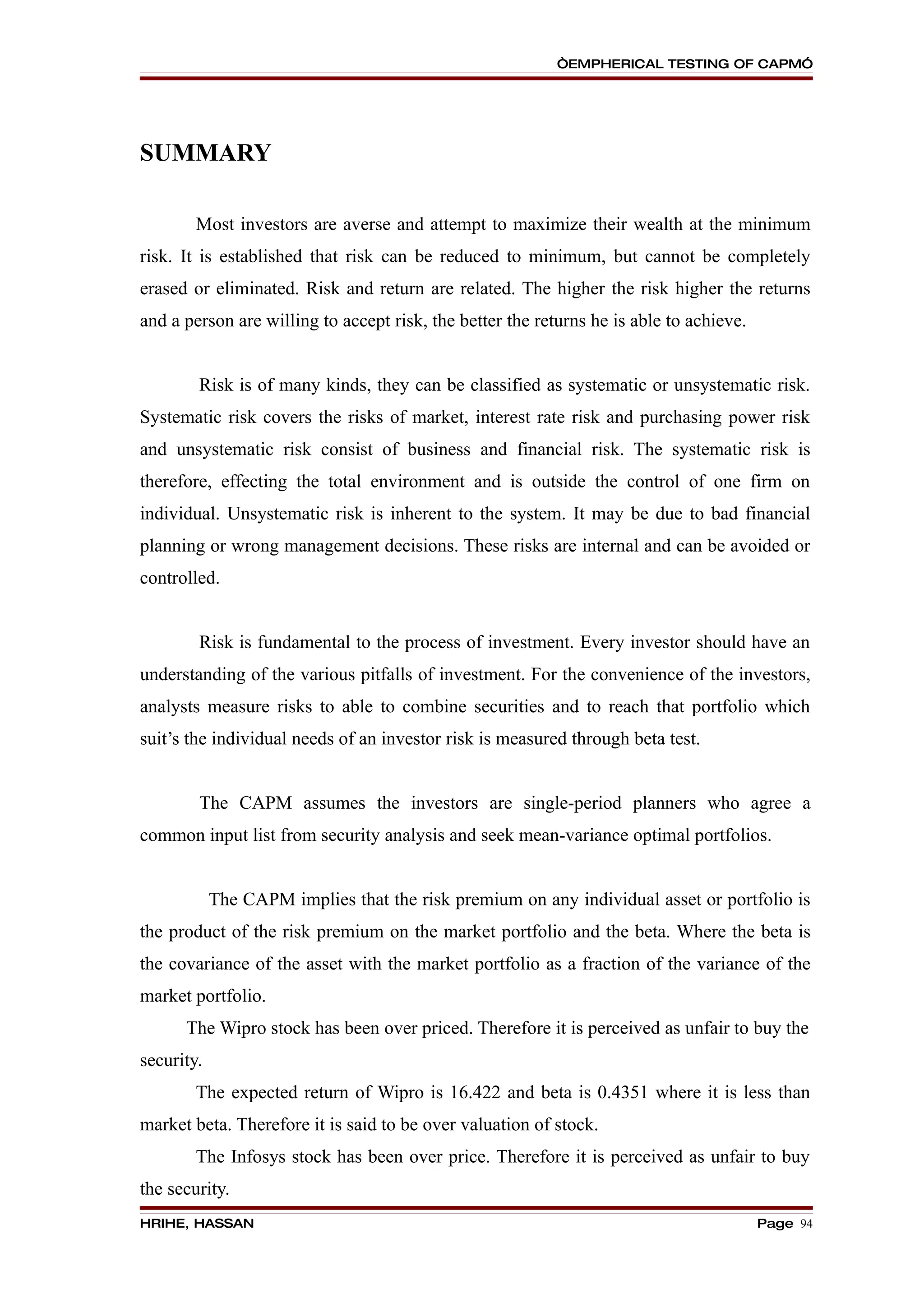 “EMPHERICAL TESTING OF CAPM”




SUMMARY

        Most investors are averse and attempt to maximize their wealth at the minimum
risk. It is established that risk can be reduced to minimum, but cannot be completely
erased or eliminated. Risk and return are related. The higher the risk higher the returns
and a person are willing to accept risk, the better the returns he is able to achieve.


        Risk is of many kinds, they can be classified as systematic or unsystematic risk.
Systematic risk covers the risks of market, interest rate risk and purchasing power risk
and unsystematic risk consist of business and financial risk. The systematic risk is
therefore, effecting the total environment and is outside the control of one firm on
individual. Unsystematic risk is inherent to the system. It may be due to bad financial
planning or wrong management decisions. These risks are internal and can be avoided or
controlled.


        Risk is fundamental to the process of investment. Every investor should have an
understanding of the various pitfalls of investment. For the convenience of the investors,
analysts measure risks to able to combine securities and to reach that portfolio which
suit’s the individual needs of an investor risk is measured through beta test.


        The CAPM assumes the investors are single-period planners who agree a
common input list from security analysis and seek mean-variance optimal portfolios.


            The CAPM implies that the risk premium on any individual asset or portfolio is
the product of the risk premium on the market portfolio and the beta. Where the beta is
the covariance of the asset with the market portfolio as a fraction of the variance of the
market portfolio.
      The Wipro stock has been over priced. Therefore it is perceived as unfair to buy the
security.
        The expected return of Wipro is 16.422 and beta is 0.4351 where it is less than
market beta. Therefore it is said to be over valuation of stock.
        The Infosys stock has been over price. Therefore it is perceived as unfair to buy
the security.
HRIHE, HASSAN                                                                            Page 94
 