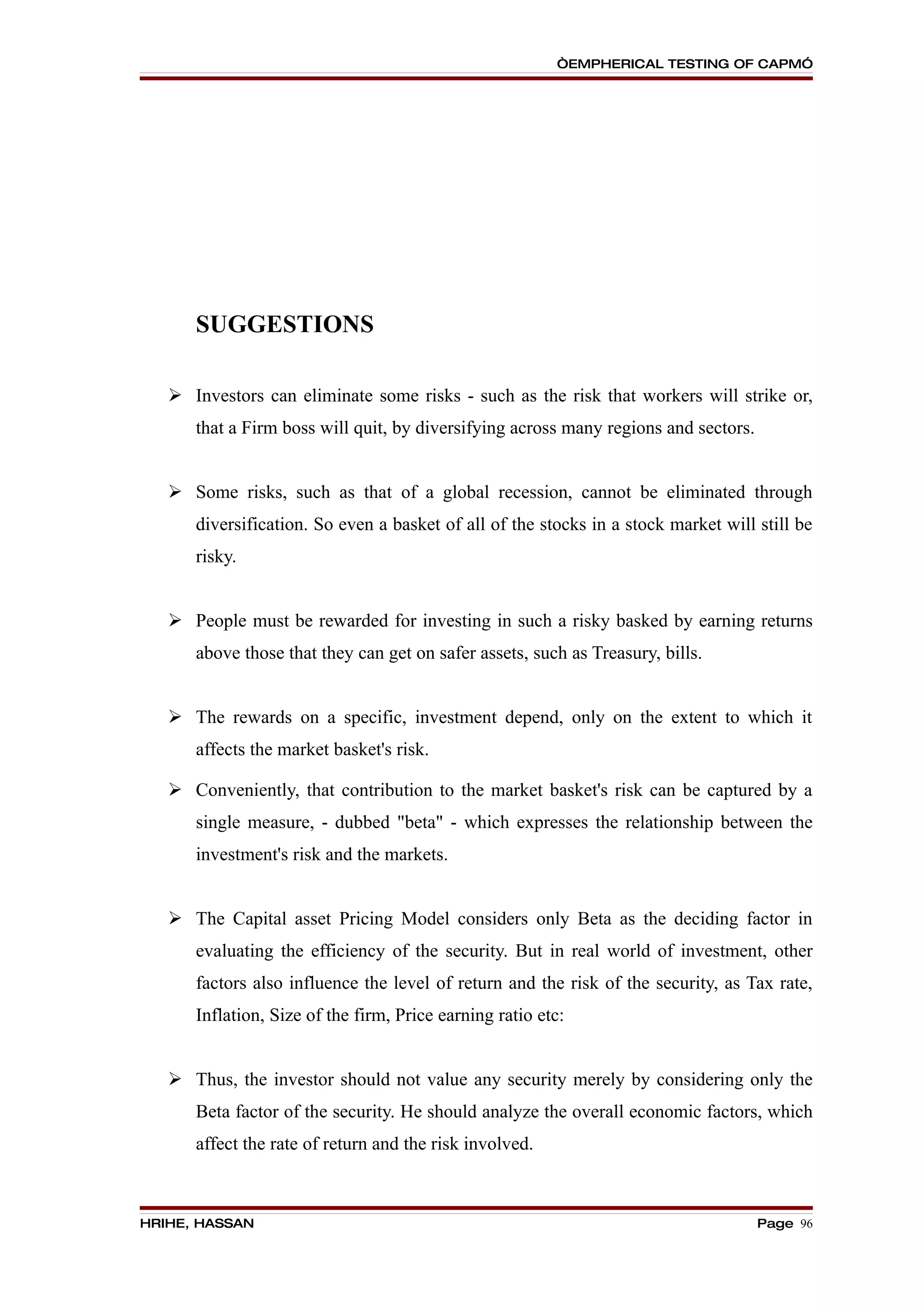 “EMPHERICAL TESTING OF CAPM”




      SUGGESTIONS

    Investors can eliminate some risks - such as the risk that workers will strike or,
      that a Firm boss will quit, by diversifying across many regions and sectors.


    Some risks, such as that of a global recession, cannot be eliminated through
      diversification. So even a basket of all of the stocks in a stock market will still be
      risky.


    People must be rewarded for investing in such a risky basked by earning returns
      above those that they can get on safer assets, such as Treasury, bills.


    The rewards on a specific, investment depend, only on the extent to which it
      affects the market basket's risk.

    Conveniently, that contribution to the market basket's risk can be captured by a
      single measure, - dubbed "beta" - which expresses the relationship between the
      investment's risk and the markets.


    The Capital asset Pricing Model considers only Beta as the deciding factor in
      evaluating the efficiency of the security. But in real world of investment, other
      factors also influence the level of return and the risk of the security, as Tax rate,
      Inflation, Size of the firm, Price earning ratio etc:


    Thus, the investor should not value any security merely by considering only the
      Beta factor of the security. He should analyze the overall economic factors, which
      affect the rate of return and the risk involved.



HRIHE, HASSAN                                                                        Page 96
 