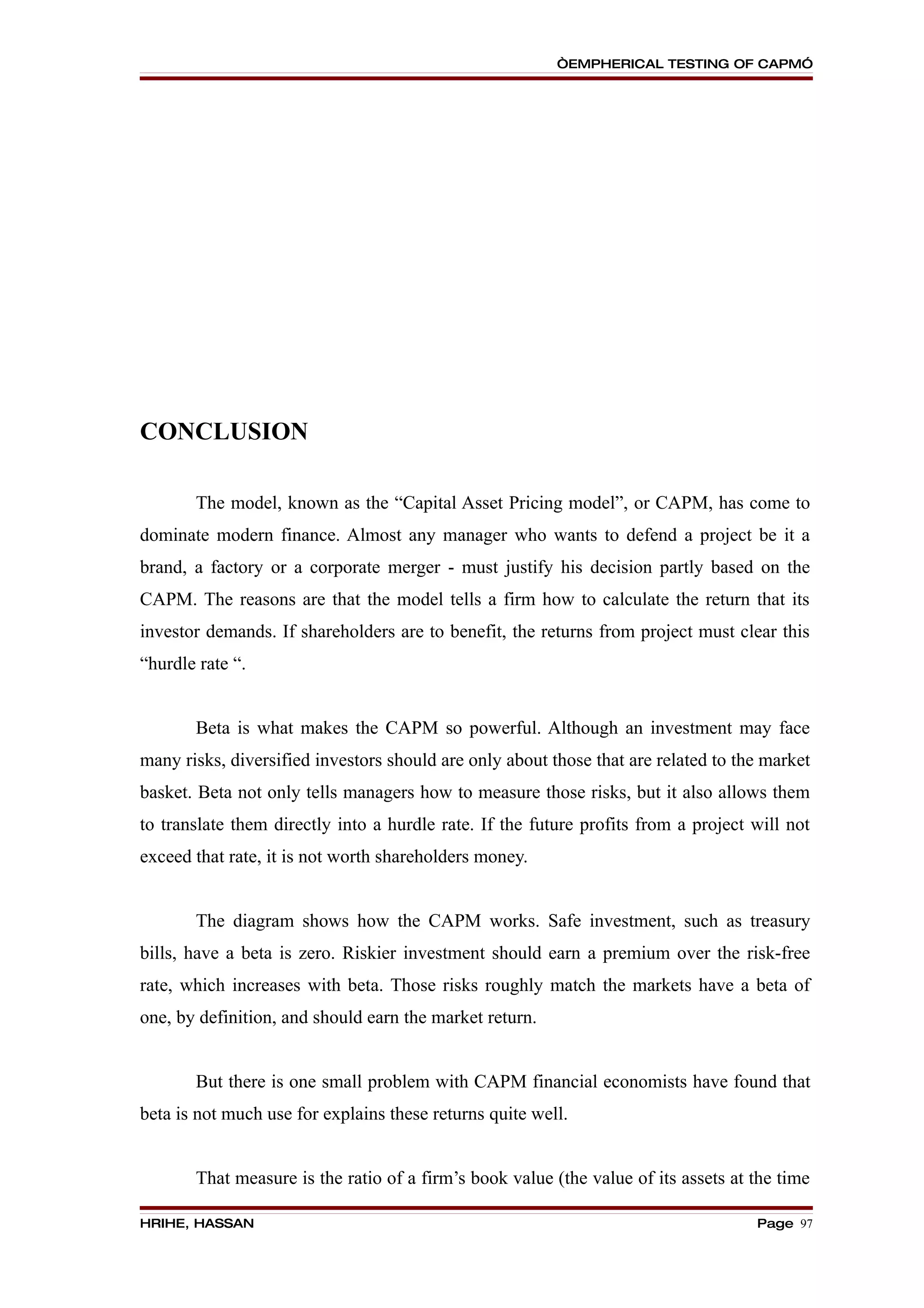 “EMPHERICAL TESTING OF CAPM”




CONCLUSION

       The model, known as the “Capital Asset Pricing model”, or CAPM, has come to
dominate modern finance. Almost any manager who wants to defend a project be it a
brand, a factory or a corporate merger - must justify his decision partly based on the
CAPM. The reasons are that the model tells a firm how to calculate the return that its
investor demands. If shareholders are to benefit, the returns from project must clear this
“hurdle rate “.


       Beta is what makes the CAPM so powerful. Although an investment may face
many risks, diversified investors should are only about those that are related to the market
basket. Beta not only tells managers how to measure those risks, but it also allows them
to translate them directly into a hurdle rate. If the future profits from a project will not
exceed that rate, it is not worth shareholders money.


       The diagram shows how the CAPM works. Safe investment, such as treasury
bills, have a beta is zero. Riskier investment should earn a premium over the risk-free
rate, which increases with beta. Those risks roughly match the markets have a beta of
one, by definition, and should earn the market return.


       But there is one small problem with CAPM financial economists have found that
beta is not much use for explains these returns quite well.


       That measure is the ratio of a firm’s book value (the value of its assets at the time

HRIHE, HASSAN                                                                       Page 97
 