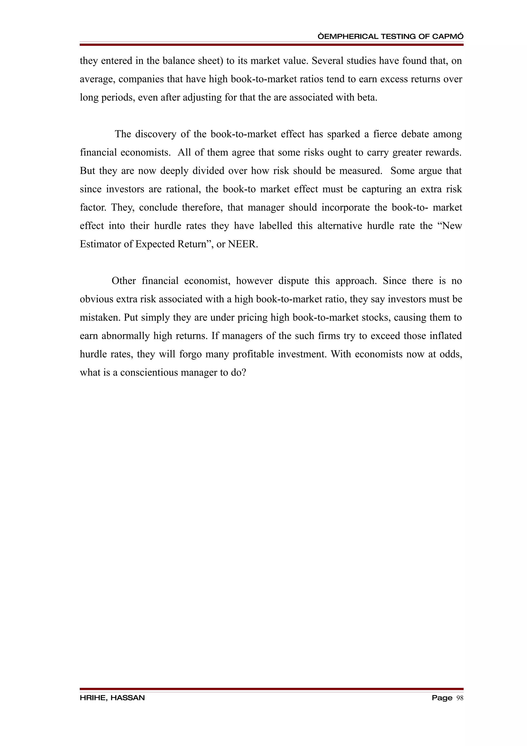 “EMPHERICAL TESTING OF CAPM”


they entered in the balance sheet) to its market value. Several studies have found that, on
average, companies that have high book-to-market ratios tend to earn excess returns over
long periods, even after adjusting for that the are associated with beta.


        The discovery of the book-to-market effect has sparked a fierce debate among
financial economists. All of them agree that some risks ought to carry greater rewards.
But they are now deeply divided over how risk should be measured. Some argue that
since investors are rational, the book-to market effect must be capturing an extra risk
factor. They, conclude therefore, that manager should incorporate the book-to- market
effect into their hurdle rates they have labelled this alternative hurdle rate the “New
Estimator of Expected Return”, or NEER.


       Other financial economist, however dispute this approach. Since there is no
obvious extra risk associated with a high book-to-market ratio, they say investors must be
mistaken. Put simply they are under pricing high book-to-market stocks, causing them to
earn abnormally high returns. If managers of the such firms try to exceed those inflated
hurdle rates, they will forgo many profitable investment. With economists now at odds,
what is a conscientious manager to do?




HRIHE, HASSAN                                                                      Page 98
 