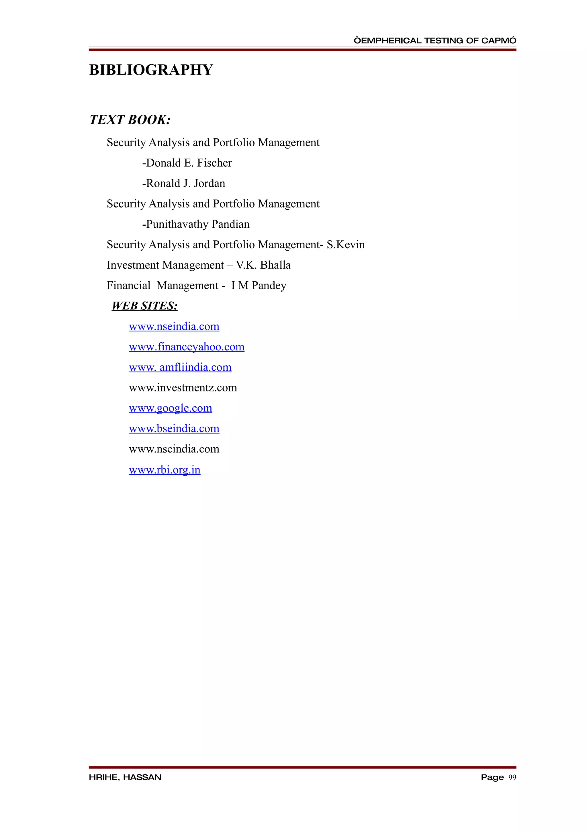 “EMPHERICAL TESTING OF CAPM”


BIBLIOGRAPHY


TEXT BOOK:
   Security Analysis and Portfolio Management
          -Donald E. Fischer
          -Ronald J. Jordan
   Security Analysis and Portfolio Management
          -Punithavathy Pandian
   Security Analysis and Portfolio Management- S.Kevin
   Investment Management – V.K. Bhalla
   Financial Management - I M Pandey
    WEB SITES:
       www.nseindia.com
       www.financeyahoo.com
       www. amfliindia.com
       www.investmentz.com
       www.google.com
       www.bseindia.com
       www.nseindia.com
       www.rbi.org.in




HRIHE, HASSAN                                                           Page 99
 