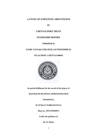 1
A STUDY ON EMPLOYEE ABSENTEEISM
IN
CHENNAI PORT TRUST
INTERNSHIP REPORT
Submitted to
GURU NANAK COLLEGE (AUTONOMOUS)
VELACHERY, CHENNAI 600042
In partial fulfilment for the award of the degree of
MASTER OF BUSINESS ADMINISTRATION
Submitted by
R VENKAT SUBRAMANIAN
(Reg. no. 1813143036051)
Under the guidance of
Dr. D. Shoba
 