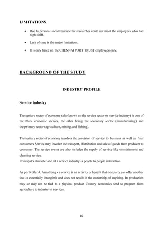 10
LIMITATIONS
• Due to personal inconvenience the researcher could not meet the employees who had
night shift.
• Lack of time is the major limitations.
• It is only based on the CHENNAI PORT TRUST employees only.
BACKGROUND OF THE STUDY
INDUSTRY PROFILE
Service industry:
The tertiary sector of economy (also known as the service sector or service industry) is one of
the three economic sectors, the other being the secondary sector (manufacturing) and
the primary sector (agriculture, mining, and fishing).
The tertiary sector of economy involves the provision of service to business as well as final
consumers Service may involve the transport, distribution and sale of goods from producer to
consumer. The service sector are also includes the supply of service like entertainment and
cleaning service.
Principal’s characteristic of a service industry is people to people interaction.
As per Kotler & Armstrong - a service is an activity or benefit that one party can offer another
that is essentially intangible and does not result in the ownership of anything. Its production
may or may not be tied to a physical product Country economics tend to program from
agriculture to industry to services.
 