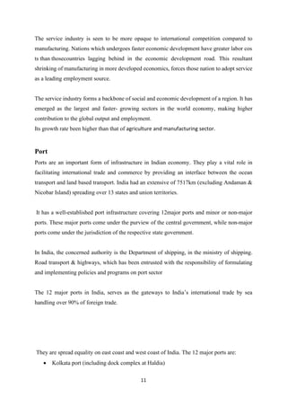 11
The service industry is seen to be more opaque to international competition compared to
manufacturing. Nations which undergoes faster economic development have greater labor cos
ts than thosecountries lagging behind in the economic development road. This resultant
shrinking of manufacturing in more developed economics, forces those nation to adopt service
as a leading employment source.
The service industry forms a backbone of social and economic development of a region. It has
emerged as the largest and faster- growing sectors in the world economy, making higher
contribution to the global output and employment.
Its growth rate been higher than that of agriculture and manufacturing sector.
Port
Ports are an important form of infrastructure in Indian economy. They play a vital role in
facilitating international trade and commerce by providing an interface between the ocean
transport and land based transport. India had an extensive of 7517km (excluding Andaman &
Nicobar Island) spreading over 13 states and union territories.
It has a well-established port infrastructure covering 12major ports and minor or non-major
ports. These major ports come under the purview of the central government, while non-major
ports come under the jurisdiction of the respective state government.
In India, the concerned authority is the Department of shipping, in the ministry of shipping.
Road transport & highways, which has been entrusted with the responsibility of formulating
and implementing policies and programs on port sector
The 12 major ports in India, serves as the gateways to India’s international trade by sea
handling over 90% of foreign trade.
They are spread equality on east coast and west coast of India. The 12 major ports are:
• Kolkata port (including dock complex at Haldia)
 