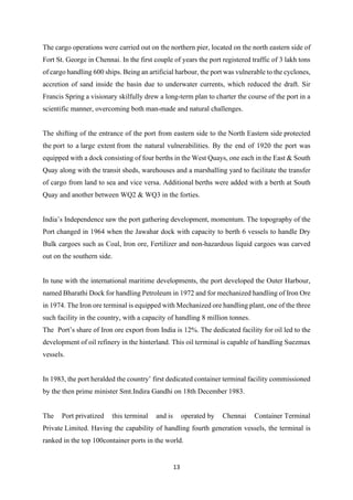 13
The cargo operations were carried out on the northern pier, located on the north eastern side of
Fort St. George in Chennai. In the first couple of years the port registered traffic of 3 lakh tons
of cargo handling 600 ships. Being an artificial harbour, the port was vulnerable to the cyclones,
accretion of sand inside the basin due to underwater currents, which reduced the draft. Sir
Francis Spring a visionary skilfully drew a long-term plan to charter the course of the port in a
scientific manner, overcoming both man-made and natural challenges.
The shifting of the entrance of the port from eastern side to the North Eastern side protected
the port to a large extent from the natural vulnerabilities. By the end of 1920 the port was
equipped with a dock consisting of four berths in the West Quays, one each in the East & South
Quay along with the transit sheds, warehouses and a marshalling yard to facilitate the transfer
of cargo from land to sea and vice versa. Additional berths were added with a berth at South
Quay and another between WQ2 & WQ3 in the forties.
India’s Independence saw the port gathering development, momentum. The topography of the
Port changed in 1964 when the Jawahar dock with capacity to berth 6 vessels to handle Dry
Bulk cargoes such as Coal, Iron ore, Fertilizer and non-hazardous liquid cargoes was carved
out on the southern side.
In tune with the international maritime developments, the port developed the Outer Harbour,
named Bharathi Dock for handling Petroleum in 1972 and for mechanized handling of Iron Ore
in 1974. The Iron ore terminal is equipped with Mechanized ore handling plant, one of the three
such facility in the country, with a capacity of handling 8 million tonnes.
The Port’s share of Iron ore export from India is 12%. The dedicated facility for oil led to the
development of oil refinery in the hinterland. This oil terminal is capable of handling Suezmax
vessels.
In 1983, the port heralded the country’ first dedicated container terminal facility commissioned
by the then prime minister Smt.Indira Gandhi on 18th December 1983.
The Port privatized this terminal and is operated by Chennai Container Terminal
Private Limited. Having the capability of handling fourth generation vessels, the terminal is
ranked in the top 100container ports in the world.
 