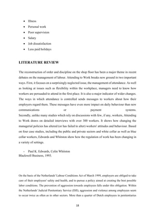 18
• Illness
• Personal work
• Poor supervision
• Salary
• Job dissatisfaction
• Less paid holidays
LITERATURE REVIEW
The reconstruction of order and discipline on the shop floor has been a major theme in recent
debates on the management of labour. Attending to Work breaks new ground in two important
ways. First, it focuses on a surprisingly neglected issue, the management of attendance. As well
as looking at issues such as flexibility within the workplace, managers need to know how
workers are persuaded to attend in the first place. It is also a major indicator of wider changes.
The ways in which attendance is controlled sends messages to workers about how their
employers regard them. These messages have even more impact on daily behaviour than new
communications or payment systems.
Secondly, unlike many studies which rely on discussions with few, if any, workers, Attending
to Work draws on detailed interviews with over 300 workers. It shows how changing the
managerial policies has altered (or has failed to alter) workers' attitudes and behaviour. Based
on four case studies, including the public and private sectors and white collar as well as blue
collar workers, Edwards and Whitston show how the regulation of work has been changing in
a variety of settings.
- Paul K. Edwards, Colin Whitston
Blackwell Business, 1993.
On the basis of the Netherlands' Labour Conditions Act of March 1999, employers are obliged to take
care of their employees' safety and health, and to pursue a policy aimed at creating the best possible
labor conditions. The prevention of aggression towards employees falls under this obligation. Within
the Netherlands' Judicial Penitentiary Service (DJI), aggression and violence among employees seem
to occur twice as often as in other sectors. More than a quarter of Dutch employees in penitentiaries
 