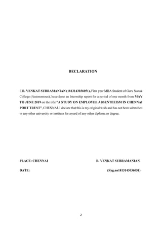 2
DECLARATION
I, R. VENKAT SUBRAMANIAN (1813143036051), First year MBA Student of Guru Nanak
College (Autonomous), have done an Internship report for a period of one month from MAY
TO JUNE 2019 on the title “A STUDY ON EMPLOYEE ABSENTEEISM IN CHENNAI
PORT TRUST”, CHENNAI. I declare that this is my original work and has not been submitted
to any other university or institute for award of any other diploma or degree.
PLACE: CHENNAI R. VENKAT SUBRAMANIAN
DATE: (Reg.no1813143036051)
 