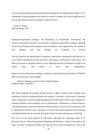 20
Care is taken throughout to present both practical guidelines for implementing effective self -
management training programs and empirical research to support the various applications of
the training. Numerous tables and figures enhance the text.
- Colette A. Frayne
Quorum Books, 1991
Employee-Organization Linkages: The Psychology of Commitment, Absenteeism, and
Turnover summarizes the theory and research on employee-organization linkages, including
the processes through which employees become linked to work organizations, the quality of
such linkages, and how linkages are weakened or severed.
The text identifies the determinants of employee commitment, absenteeism, and turnover, as
well as their consequences for the individual, work groups, and the larger organization. The
book also presents conceptual models on how employees become committed to, decide to be
absent from, and decide to leave their organizations.
Human resource practitioners, managers, employers, and industrial psychologists will find the
book very informative and insightful.
- Richard T. Mowday, Lyman W. Porter, Richard M. Steers
Academic Press, 17-Sep-2013
This book integrates the growing clinical research evidence related to the emerging trans
disciplinary field of occupational health and wellness. It includes a wide range of important
topics, ranging from current conceptual approaches to health and wellness in the workplace, to
common problems in the workplace such as presenteeism / abstenteeism, common illnesses,
job-related burnout, to prevention and intervention methods. It consists of five major parts. Part
I, “Introduction and Overviews,” provides an overview and critical evaluation of the emerging
conceptual models that are currently driving the clinical research and practices in the field.
This serves as the initial platform to help better understand the subsequent topics to be
discussed. Part II, “Major Occupational Symptoms and Disorders,” exposes the reader to the
types of critical occupational health risks that have been well documented, as well as the
 