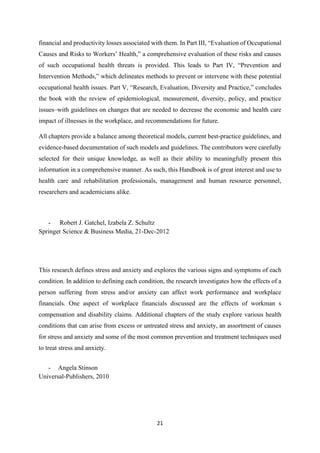 21
financial and productivity losses associated with them. In Part III, “Evaluation of Occupational
Causes and Risks to Workers’ Health,” a comprehensive evaluation of these risks and causes
of such occupational health threats is provided. This leads to Part IV, “Prevention and
Intervention Methods,” which delineates methods to prevent or intervene with these potential
occupational health issues. Part V, “Research, Evaluation, Diversity and Practice,” concludes
the book with the review of epidemiological, measurement, diversity, policy, and practice
issues–with guidelines on changes that are needed to decrease the economic and health care
impact of illnesses in the workplace, and recommendations for future.
All chapters provide a balance among theoretical models, current best-practice guidelines, and
evidence-based documentation of such models and guidelines. The contributors were carefully
selected for their unique knowledge, as well as their ability to meaningfully present this
information in a comprehensive manner. As such, this Handbook is of great interest and use to
health care and rehabilitation professionals, management and human resource personnel,
researchers and academicians alike.
- Robert J. Gatchel, Izabela Z. Schultz
Springer Science & Business Media, 21-Dec-2012
This research defines stress and anxiety and explores the various signs and symptoms of each
condition. In addition to defining each condition, the research investigates how the effects of a
person suffering from stress and/or anxiety can affect work performance and workplace
financials. One aspect of workplace financials discussed are the effects of workman s
compensation and disability claims. Additional chapters of the study explore various health
conditions that can arise from excess or untreated stress and anxiety, an assortment of causes
for stress and anxiety and some of the most common prevention and treatment techniques used
to treat stress and anxiety.
- Angela Stinson
Universal-Publishers, 2010
 