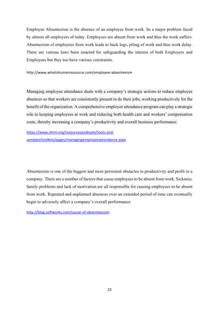 22
Employee Absenteeism is the absence of an employee from work. Its a major problem faced
by almost all employers of today. Employees are absent from work and thus the work suffers.
Absenteeism of employees from work leads to back logs, piling of work and thus work delay.
There are various laws been enacted for safeguarding the interest of both Employers and
Employees but they too have various constraints.
http://www.whatishumanresource.com/employee-absenteeism
Managing employee attendance deals with a company’s strategic actions to reduce employee
absences so that workers are consistently present to do their jobs, working productively for the
benefit of the organization. A comprehensive employee attendance program can play a strategic
role in keeping employees at work and reducing both health care and workers’ compensation
costs, thereby increasing a company’s productivity and overall business performance.
https://www.shrm.org/resourcesandtools/tools-and-
samples/toolkits/pages/managingemployeeattendance.aspx
Absenteeism is one of the biggest and most persistent obstacles to productivity and profit in a
company. There are a number of factors that cause employees to be absent from work. Sickness,
family problems and lack of motivation are all responsible for causing employees to be absent
from work. Repeated and unplanned absences over an extended period of time can eventually
begin to adversely affect a company’s overall performance.
http://blog.softworks.com/cause-of-absenteesism
 