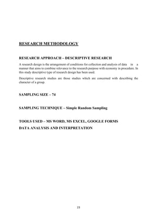 23
RESEARCH METHODOLOGY
RESEARCH APPROACH – DESCRIPTIVE RESEARCH
A research design is the arrangement of conditions for collection and analysis of data in a
manner that aims to combine relevance to the research purpose with economy in procedure. In
this study descriptive type of research design has been used.
Descriptive research studies are those studies which are concerned with describing the
character of a group.
SAMPLING SIZE – 74
SAMPLING TECHNIQUE – Simple Random Sampling
TOOLS USED – MS WORD, MS EXCEL, GOOGLE FORMS
DATA ANALYSIS AND INTERPRETATION
 