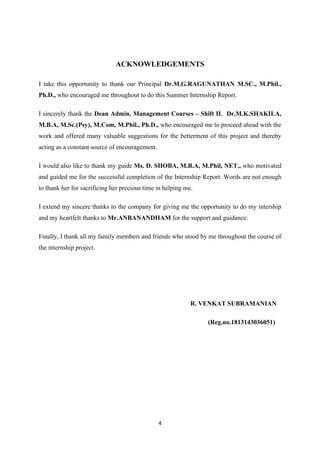 4
ACKNOWLEDGEMENTS
I take this opportunity to thank our Principal Dr.M.G.RAGUNATHAN M.SC., M.Phil.,
Ph.D., who encouraged me throughout to do this Summer Internship Report.
I sincerely thank the Dean Admin. Management Courses – Shift II, Dr.M.K.SHAKILA,
M.B.A, M.Sc.(Psy), M.Com, M.Phil., Ph.D., who encouraged me to proceed ahead with the
work and offered many valuable suggestions for the betterment of this project and thereby
acting as a constant source of encouragement.
I would also like to thank my guide Ms. D. SHOBA, M.B.A, M.Phil, NET., who motivated
and guided me for the successful completion of the Internship Report. Words are not enough
to thank her for sacrificing her precious time in helping me.
I extend my sincere thanks to the company for giving me the opportunity to do my intership
and my heartfelt thanks to Mr.ANBANANDHAM for the support and guidance.
Finally, I thank all my family members and friends who stood by me throughout the course of
the internship project.
R. VENKAT SUBRAMANIAN
(Reg.no.1813143036051)
 