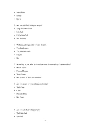 42
• Sometimes
• Rarely
• Never
5. Are you satisfied with your wages?
• Very much Satisfied
• Satisfied
• Fairly Satisfied
• Not Satisfied
6. Will you get wage cut if you are absent?
• Yes, In all cases
• Yes, In some cases
• Maybe
• No
7. According to you what is the main reason for an employee's absenteeism?
• Health Issues
• Personal Issues
• Work Stress
• Dis likeness of work environment
8. Are you aware of your job responsibilities?
• Well Clear
• Clear
• Partially Clear
• Not Clear
9. Are you satisfied with your job?
• Well Satisfied
• Satisfied
 