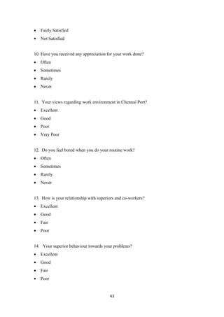 43
• Fairly Satisfied
• Not Satisfied
10. Have you received any appreciation for your work done?
• Often
• Sometimes
• Rarely
• Never
11. Your views regarding work environment in Chennai Port?
• Excellent
• Good
• Poor
• Very Poor
12. Do you feel bored when you do your routine work?
• Often
• Sometimes
• Rarely
• Never
13. How is your relationship with superiors and co-workers?
• Excellent
• Good
• Fair
• Poor
14. Your superior behaviour towards your problems?
• Excellent
• Good
• Fair
• Poor
 