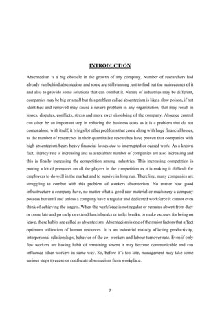 7
INTRODUCTION
Absenteeism is a big obstacle in the growth of any company. Number of researchers had
already run behind absenteeism and some are still running just to find out the main causes of it
and also to provide some solutions that can combat it. Nature of industries may be different,
companies may be big or small but this problem called absenteeism is like a slow poison, if not
identified and removed may cause a severe problem in any organization, that may result in
losses, disputes, conflicts, stress and more over dissolving of the company. Absence control
can often be an important step in reducing the business costs as it is a problem that do not
comes alone, with itself, it brings lot other problems that come along with huge financial losses,
as the number of researches in their quantitative researches have proven that companies with
high absenteeism bears heavy financial losses due to interrupted or ceased work. As a known
fact, literacy rate is increasing and as a resultant number of companies are also increasing and
this is finally increasing the competition among industries. This increasing competition is
putting a lot of pressures on all the players in the competition as it is making it difficult for
employers to do well in the market and to survive in long run. Therefore, many companies are
struggling to combat with this problem of workers absenteeism. No matter how good
infrastructure a company have, no matter what a good raw material or machinery a company
possess but until and unless a company have a regular and dedicated workforce it cannot even
think of achieving the targets. When the workforce is not regular or remains absent from duty
or come late and go early or extend lunch breaks or toilet breaks, or make excuses for being on
leave, these habits are called as absenteeism. Absenteeism is one of the major factors that affect
optimum utilization of human resources. It is an industrial malady affecting productivity,
interpersonal relationships, behavior of the co- workers and labour turnover rate. Even if only
few workers are having habit of remaining absent it may become communicable and can
influence other workers in same way. So, before it’s too late, management may take some
serious steps to cease or confiscate absenteeism from workplace.
 