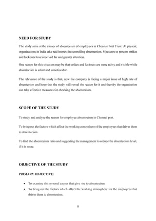 8
NEED FOR STUDY
The study aims at the causes of absenteeism of employees in Chennai Port Trust. At present,
organizations in India take real interest in controlling absenteeism. Measures to prevent strikes
and lockouts have received far and greater attention.
One reason for this situation may be that strikes and lockouts are more noisy and visible while
absenteeism is silent and unnoticeable.
The relevance of the study is that, now the company is facing a major issue of high rate of
absenteeism and hope that the study will reveal the reason for it and thereby the organisation
can take effective measures for checking the absenteeism.
SCOPE OF THE STUDY
To study and analyse the reason for employee absenteeism in Chennai port.
To bring out the factors which affect the working atmosphere of the employees that drives them
to absenteeism.
To find the absenteeism ratio and suggesting the management to reduce the absenteeism level,
if it is more.
OBJECTIVE OF THE STUDY
PRIMARY OBJECTIVE:
• To examine the personal causes that give rise to absenteeism.
• To bring out the factors which affect the working atmosphere for the employees that
drives them to absenteeism.
 