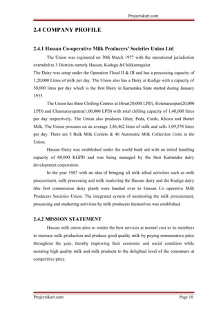 Projectskart.com
2.4 COMPANY PROFILE
2.4.1 Hassan Co-operative Milk Producers' Societies Union Ltd
The Union was registered on 30th March 1977 with the operational jurisdiction
extended to 3 Districts namely Hassan, Kodagu &Chikkamagalur.
The Dairy was setup under the Operation Flood II & III and has a processing capacity of
1,20,000 Litres of milk per day. The Union also has a Dairy at Kudige with a capacity of
50,000 litres per day which is the first Dairy in Karnataka State started during January
1955.
The Union has three Chilling Centres at Birur(20,000 LPD), Holenarasipur(20,000
LPD) and Channarayapatna(1,00,000 LPD) with total chilling capacity of 1,40,000 litres
per day respectively. The Union also produces Ghee, Peda, Curds, Khova and Butter
Milk. The Union procures on an average 3,86,462 litres of milk and sells 1,09,578 litres
per day. There are 5 Bulk Milk Coolers & 46 Automatic Milk Collection Units in the
Union.
Hassan Dairy was established under the world bank aid with an initial handling
capacity of 60,000 KGPD and was being managed by the then Karnataka dairy
development corporation.
In the year 1987 with an idea of bringing all milk allied activities such as milk
procurement, milk processing and milk marketing the Hassan dairy and the Kudige dairy
(the first commission dairy plant) were handed over to Hassan Co operative Milk
Producers Societies Union. The integrated system of monitoring the milk procurement,
processing and marketing activities by milk producers themselves was established.
2.4.2 MISSION STATEMENT
Hassan milk union aims to render the best services at normal cost to its members
to increase milk production and produce good quality milk by paying remunerative price
throughout the year, thereby improving their economic and social condition while
ensuring high quality milk and milk products to the delighted level of the consumers at
competitive price.
Projectskart.com Page 10
 