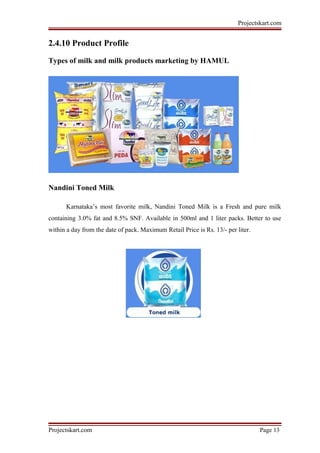 Projectskart.com
2.4.10 Product Profile
Types of milk and milk products marketing by HAMUL
Nandini Toned Milk
Karnataka’s most favorite milk, Nandini Toned Milk is a Fresh and pure milk
containing 3.0% fat and 8.5% SNF. Available in 500ml and 1 liter packs. Better to use
within a day from the date of pack. Maximum Retail Price is Rs. 13/- per liter.
Projectskart.com Page 13
 