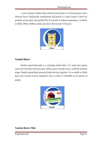 Projectskart.com
A taste of purity, Nandini Ghee made from pure butter. It is fresh and pure with a
delicious flavor. Hygienically manufactured and packed in a special pack to retain the
goodness of pure ghee, having Shelf life of 6 months at ambient temperatures. Available
in 200ml, 500ml, 1000ml, sachets and also in 5lts tins and 15.0 kg tins.
Nandini Butter
Nandini spiced buttermilk is a refreshing health drink. It is made from quality
curds and is blended with fresh green chillies, green coriander leaves, asafetida and fresh
ginger. Nandini spiced butter promotes health and easy digestion. It is available in 200ml
packs and is priced at most competitive rates, so that it is affordable to all sections of
people.
Nandini Butter Milk
Projectskart.com Page 18
 