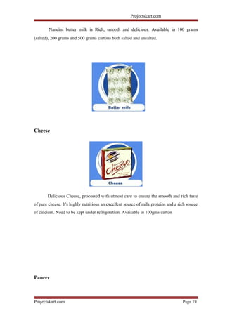 Projectskart.com
Nandini butter milk is Rich, smooth and delicious. Available in 100 grams
(salted), 200 grams and 500 grams cartons both salted and unsalted.
Cheese
Delicious Cheese, processed with utmost care to ensure the smooth and rich taste
of pure cheese. It's highly nutritious an excellent source of milk proteins and a rich source
of calcium. Need to be kept under refrigeration. Available in 100gms carton
Paneer
Projectskart.com Page 19
 