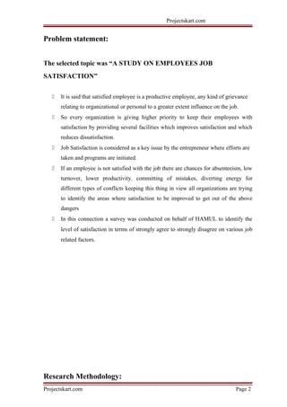 Projectskart.com
Problem statement:
The selected topic was “A STUDY ON EMPLOYEES JOB
SATISFACTION”
 It is said that satisfied employee is a productive employee, any kind of grievance
relating to organizational or personal to a greater extent influence on the job.
 So every organization is giving higher priority to keep their employees with
satisfaction by providing several facilities which improves satisfaction and which
reduces dissatisfaction.
 Job Satisfaction is considered as a key issue by the entrepreneur where efforts are
taken and programs are initiated.
 If an employee is not satisfied with the job there are chances for absenteeism, low
turnover, lower productivity. committing of mistakes, diverting energy for
different types of conflicts keeping this thing in view all organizations are trying
to identify the areas where satisfaction to be improved to get out of the above
dangers
 In this connection a survey was conducted on behalf of HAMUL to identify the
level of satisfaction in terms of strongly agree to strongly disagree on various job
related factors.
Research Methodology:
Projectskart.com Page 2
 