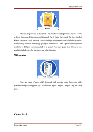 Projectskart.com
Khova is prepared out of fresh milk. It is an ideal base to prepare delicious sweets
at home like peda, Gulab Jamoon, Kalakand, Burfi, Gajar Halwa and the like. Nandini
Khova gives you a high nutritive value with large quantities of muscle building proteins,
bone forming minerals and energy giving fat and lactose. To be kept under refrigeration
available in 200gms vaccum packed in a special five layer pocu film Khova is also
available in bulk pack for marriages and other functions
Milk powder
Enjoy the taste of pure milk! Skimmed milk powder made from pure milk,
processed and packed hygienically. Available in 50gms, 200gms, 500gms, 1kg and 25kg
pack
Cashew Burfi
Projectskart.com Page 22
 