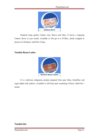 Projectskart.com
Prepared using quality Cashew nuts, Khova and Ghee. It leaves a lingering
Cashew flavor in your mouth. Available in 250 gm in a P.P.Box, shrink wrapped to
preserve its freshness .shelf life 12 days
Nandini Basan Ladoo
It is a delicious indigenous product prepared from pure Ghee, Gramflour and
sugar added with cashews. Available in 250 Gms pack containing 6 Pieces. Shelf life 1
month
Nandini bite
Projectskart.com Page 23
 