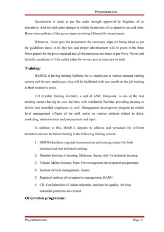 Projectskart.com
Recruitment is made as per the cader strength approved by Registrar of co
operatives. And the said cader strength is within the preview of co operative act and rules.
Reservation policies of the government are being followed for recruitments.
Whenever Union goes for recruitment the necessary steps are being taken as per
the guidelines stated in its Bye law and proper advertisement will be given in the State
News papers for the posts required and all the processes are made as per Govt. Norms and
Suitable candidates will be called either for written test or interview or both.
Training:
HAMUL is having training facilities for its employees at various reputed training
centers and for new employees, they will be facilitated with one month on the job training
at their respective areas.
CTI (Central training institute), a unit of KMF, Bangalore, is one of the best
training centers having its own facilities with residential facilities providing training to
skilled and unskilled employees as well. Management development program to middle
level management officers of the milk union on various subjects related to dairy,
marketing, administration and procurement and input.
In addition to this, HAMUL deputes its officers and personnel for different
technical and non technical training in the following training centers:
1. SRDTC(Southern regional demonstration and training center) for both
technical and non technical training.
2. Mansinh institute of training, Mahsana, Gujrat, only for technical training.
3. Vaikunt Mehta institute, Pune. For management development programmes.
4. Institute of rural management, Anand.
5. Regional institute of co operative management, BANG
6. CII- Confederation of Indian industries, institute for quality- for food
industrial platforms are created.
Orientation programme:
Projectskart.com Page 27
 