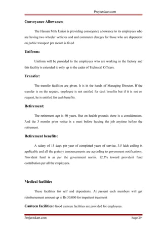 Projectskart.com
Conveyance Allowance:
The Hassan Milk Union is providing conveyance allowance to its employees who
are having two wheeler vehicles and and commuter charges for those who are dependent
on public transport per month is fixed.
Uniform:
Uniform will be provided to the employees who are working in the factory and
this facility is extended to only up to the cader of Technical Officers.
Transfer:
The transfer facilities are given. It is in the hands of Managing Director. If the
transfer is on the request, employee is not entitled for cash benefits but if it is not on
request, he is entitled for cash benefits.
Retirement:
The retirement age is 60 years. But on health grounds there is a consideration.
And the 3 months prior notice is a must before leaving the job anytime before the
retirement.
Retirement benefits:
A salary of 15 days per year of completed years of service, 3.5 lakh ceiling is
applicable and all the gratuity announcements are according to government notifications.
Provident fund is as per the government norms. 12.5% toward provident fund
contribution per all the employees.
Medical facilities
These facilities for self and dependents. At present each members will get
reimbursement amount up to Rs 50,000 for impatient treatment
Canteen facilities: Good canteen facilities are provided for employees.
Projectskart.com Page 29
 