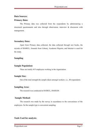 Projectskart.com
Data Sources:
Primary Data:
The Primary data was collected from the respondents by administering a
structured questionnaire and also through observation, interview & discussion with
management.
Secondary Data:
Apart from Primary data collected, the data collected through text books, the
records of HAMUL, Journals from Library, Academic Reports, and Internet is used for
the study.
Sampling
Sample Population:
There are totally 415 employees working in the organization.
Sample Size:
Out of the total strength the sample taken amongst workers .i.e., 40 respondents.
Sampling Area:
The research was conducted at HAMUL, HASSAN
Sample Method:
The research was made by the survey in accordance to the convenience of the
employees. So the sample type is convenient sampling.
Tools Used for analysis:
Projectskart.com Page 3
 