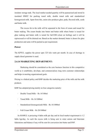 Projectskart.com
insulator storage tank. The local market needed quantity will be pasteurized and stored in
insulated HMST for packing toned milk, double toned milk and standardized
homogenized milk. Apart from this, union also produces ghee, peda, flavored milk, curds
and butter milk.
The excess fat in the milk will be separated in the form of cream and issued for
butter making. The cream breaks into butter and butter milk where butter is issued for
ghee making and butter milk is tested for fat/COB (clout on boiling) and it will be
reprocessed or will be drained out. Based on the market demand, butter is drawn for ghee
production and same will be packed as per requirement.
Power
The KPTCL supplies the power upto 325 kilo watts per month. In case of shortage in
supply diesel generator is used.
2.4.14 MARKETING DEPARTMENT:
Marketing should be considered as the core business function in this competitive
world as it establishes, develops, and commercializes long term customer relationships
and helps in meeting organizational goals.
Pricing is a federal policy and KMF decides the marketing price of the milk end the milk
products.
KMF has adopted pricing mainly on four categories namely:
· Double Toned Milk – Rs 14/100ml
· Toned Milk – Rs 16/1000ml
· Standardized (homogenized) Milk – Rs 18/1000ml
· Full Cream Milk – Rs 20/1000ml
As HAMUL is procuring 4 lakhs milk per day and its local market requirement is 1.2
lakhs kgs/day. As such the excess milk is being sent to sister unions and Interstate
federations and balance if any will be sent for conversion into butter and SNP.
Projectskart.com Page 31
 