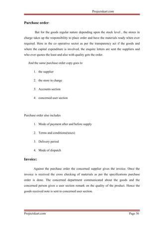 Projectskart.com
Purchase order:
But for the goods regular nature depending upon the stock level , the stores in
charge takes up the responsibility to place order and have the materials ready when ever
required. Here in the co operative sector as per the transparency act if the goods and
where the capital expenditure is involved, the enquire letters are sent the suppliers and
who ever quotes the least and also with quality gets the order.
And the same purchase order copy goes to
1. the supplier
2. the store in charge
3. Accounts section
4. concerned user section
Purchase order also includes
1. Mode of payment after and before supply
2. Terms and conditions(taxes)
3. Delivery period
4. Mode of dispatch
Invoice:
Against the purchase order the concerned supplier gives the invoice. Once the
invoice is received the cross checking of materials as per the specifications purchase
order is done. The concerned department communicated about the goods and the
concerned person gives a user section remark on the quality of the product. Hence the
goods received note is sent to concerned user section.
Projectskart.com Page 36
 