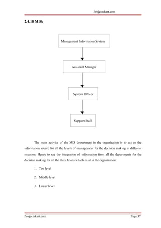 Projectskart.com
2.4.18 MIS:
Management Information System
Assistant Manager
System Officer
Support Staff
The main activity of the MIS department in the organization is to act as the
information source for all the levels of management for the decision making in different
situation. Hence to say the integration of information from all the departments for the
decision making for all the three levels which exist in the organization:
1. Top level
2. Middle level
3. Lower level
Projectskart.com Page 37
 