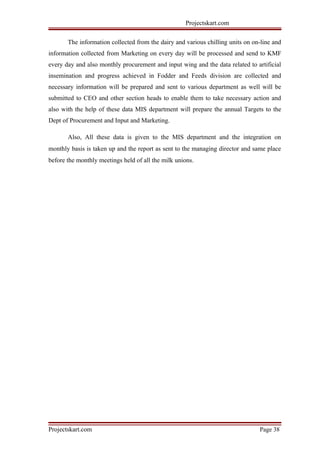 Projectskart.com
The information collected from the dairy and various chilling units on on-line and
information collected from Marketing on every day will be processed and send to KMF
every day and also monthly procurement and input wing and the data related to artificial
insemination and progress achieved in Fodder and Feeds division are collected and
necessary information will be prepared and sent to various department as well will be
submitted to CEO and other section heads to enable them to take necessary action and
also with the help of these data MIS department will prepare the annual Targets to the
Dept of Procurement and Input and Marketing.
Also, All these data is given to the MIS department and the integration on
monthly basis is taken up and the report as sent to the managing director and same place
before the monthly meetings held of all the milk unions.
Projectskart.com Page 38
 