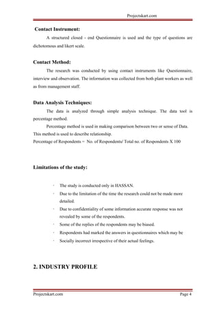 Projectskart.com
Contact Instrument:
A structured closed - end Questionnaire is used and the type of questions are
dichotomous and likert scale.
Contact Method:
The research was conducted by using contact instruments like Questionnaire,
interview and observation. The information was collected from both plant workers as well
as from management staff.
Data Analysis Techniques:
The data is analyzed through simple analysis technique. The data tool is
percentage method.
Percentage method is used in making comparison between two or sense of Data.
This method is used to describe relationship.
Percentage of Respondents = No. of Respondents/ Total no. of Respondents X 100
Limitations of the study:
· The study is conducted only in HASSAN.
· Due to the limitation of the time the research could not be made more
detailed.
· Due to confidentiality of some information accurate response was not
revealed by some of the respondents.
· Some of the replies of the respondents may be biased.
· Respondents had marked the answers in questionnaires which may be
· Socially incorrect irrespective of their actual feelings.
2. INDUSTRY PROFILE
Projectskart.com Page 4
 