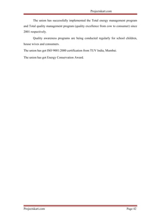 Projectskart.com
The union has successfully implemented the Total energy management program
and Total quality management program (quality excellence from cow to consumer) since
2001 respectively.
Quality awareness programs are being conducted regularly for school children,
house wives and consumers.
The union has got ISO 9001:2000 certification from TUV India, Mumbai.
The union has got Energy Conservation Award.
Projectskart.com Page 42
 
