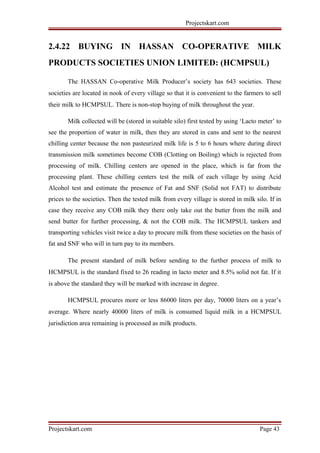Projectskart.com
2.4.22 BUYING IN HASSAN CO-OPERATIVE MILK
PRODUCTS SOCIETIES UNION LIMITED: (HCMPSUL)
The HASSAN Co-operative Milk Producer’s society has 643 societies. These
societies are located in nook of every village so that it is convenient to the farmers to sell
their milk to HCMPSUL. There is non-stop buying of milk throughout the year.
Milk collected will be (stored in suitable silo) first tested by using ‘Lacto meter’ to
see the proportion of water in milk, then they are stored in cans and sent to the nearest
chilling center because the non pasteurized milk life is 5 to 6 hours where during direct
transmission milk sometimes become COB (Clotting on Boiling) which is rejected from
processing of milk. Chilling centers are opened in the place, which is far from the
processing plant. These chilling centers test the milk of each village by using Acid
Alcohol test and estimate the presence of Fat and SNF (Solid not FAT) to distribute
prices to the societies. Then the tested milk from every village is stored in milk silo. If in
case they receive any COB milk they there only take out the butter from the milk and
send butter for further processing, & not the COB milk. The HCMPSUL tankers and
transporting vehicles visit twice a day to procure milk from these societies on the basis of
fat and SNF who will in turn pay to its members.
The present standard of milk before sending to the further process of milk to
HCMPSUL is the standard fixed to 26 reading in lacto meter and 8.5% solid not fat. If it
is above the standard they will be marked with increase in degree.
HCMPSUL procures more or less 86000 liters per day, 70000 liters on a year’s
average. Where nearly 40000 liters of milk is consumed liquid milk in a HCMPSUL
jurisdiction area remaining is processed as milk products.
Projectskart.com Page 43
 